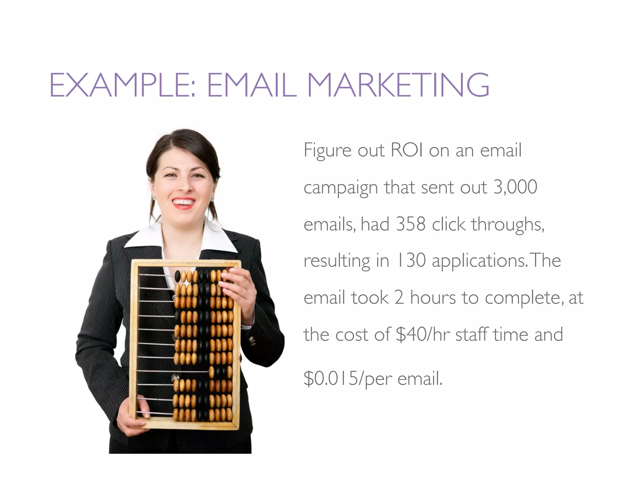 EXAMPLE: EMAIL MARKETING
              Figure out ROI on an email
              campaign that sent out 3,000
              emails, had 358 click throughs,
              resulting in 130 applications. The
              email took 2 hours to complete, at
              the cost of $40/hr staff time and

              $0.015/per email. 
 