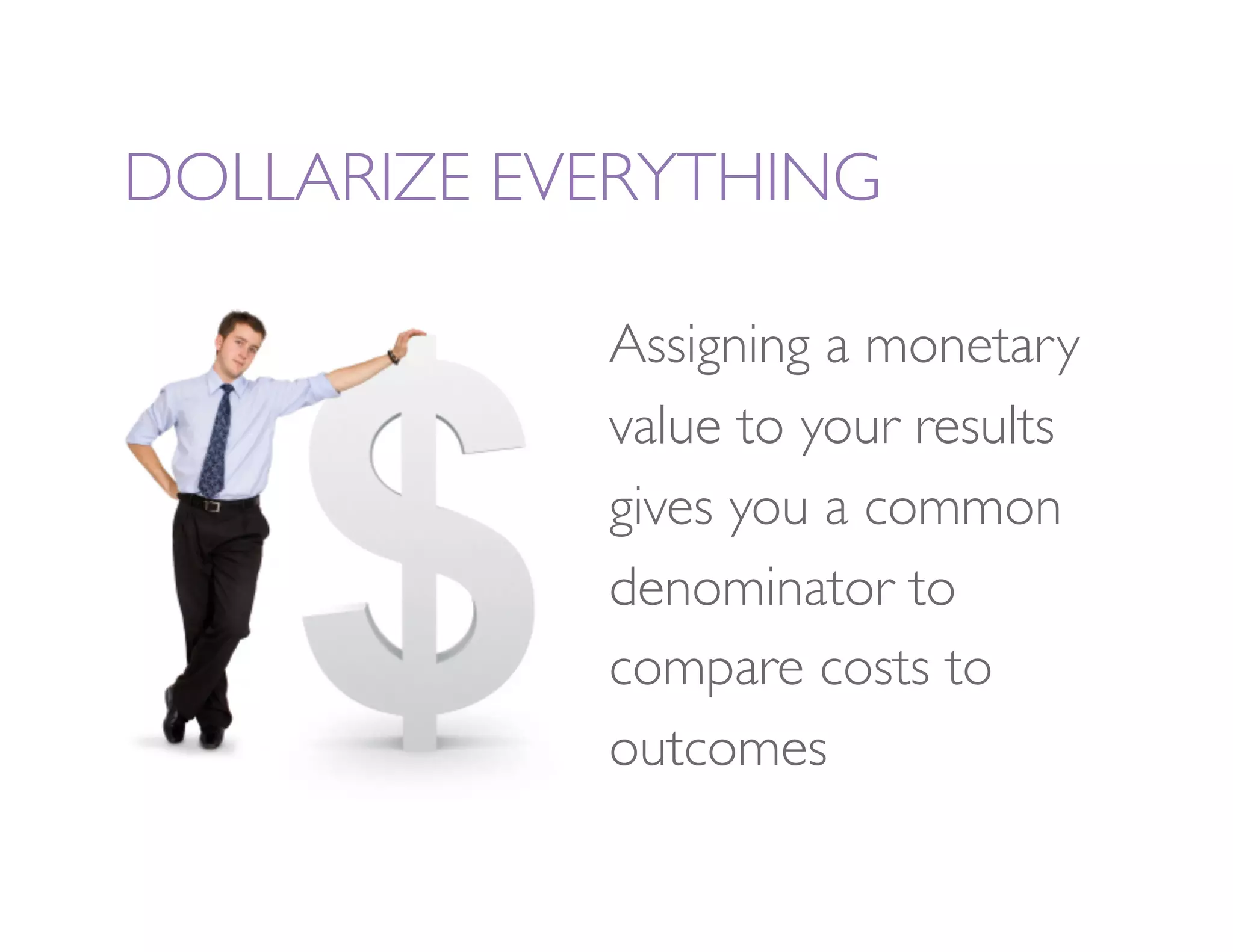 DOLLARIZE EVERYTHING

             Assigning a monetary
             value to your results
             gives you a common
             denominator to
             compare costs to
             outcomes
 