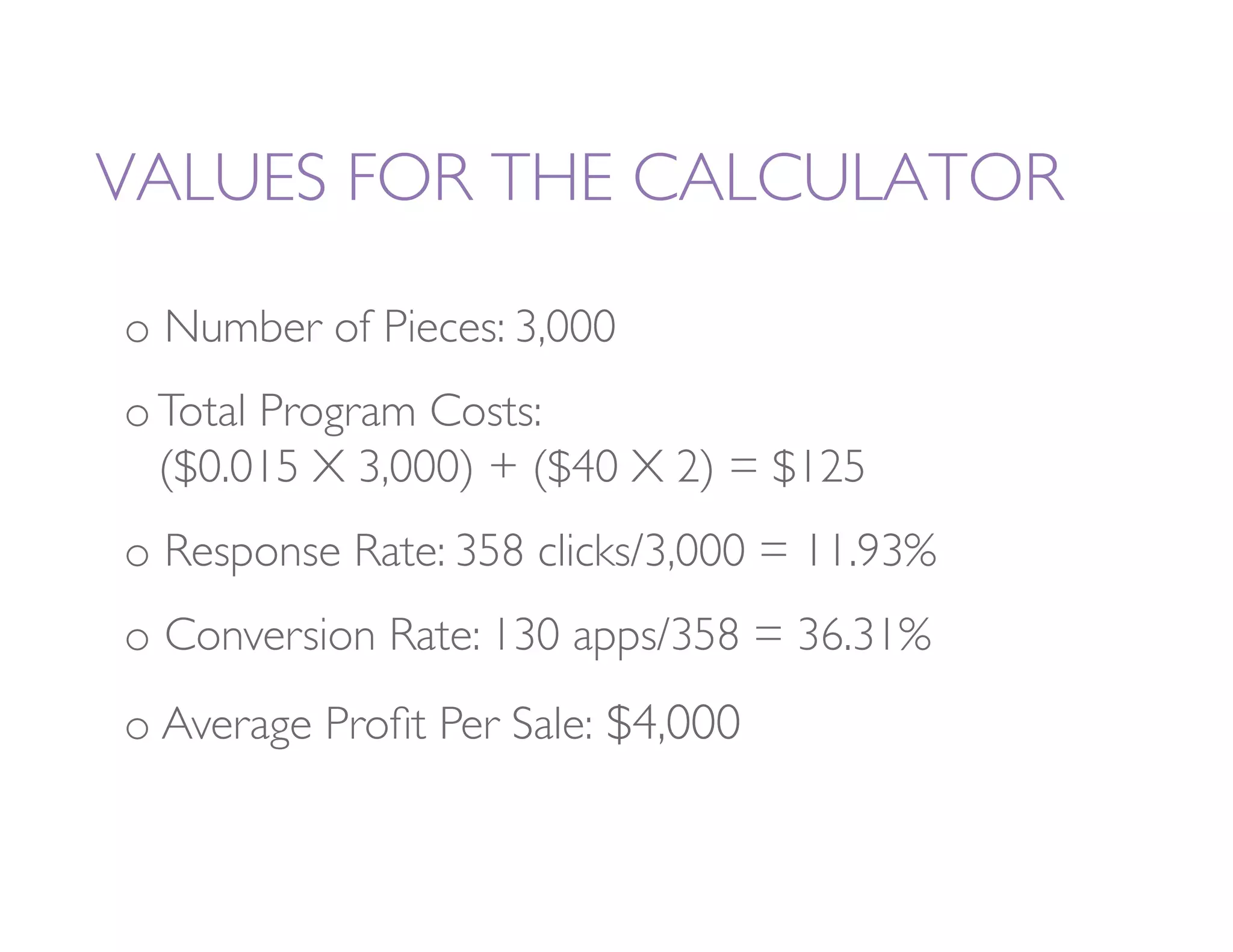 VALUES FOR THE CALCULATOR 

o  Number of Pieces: 3,000
o Total Program Costs:           
     
       
 
($0.015 X 3,000) + ($40 X 2) = $125
o  Response Rate: 358 clicks/3,000 = 11.93%
o  Conversion Rate: 130 apps/358 = 36.31%
o  Average Proﬁt Per Sale: $4,000
 