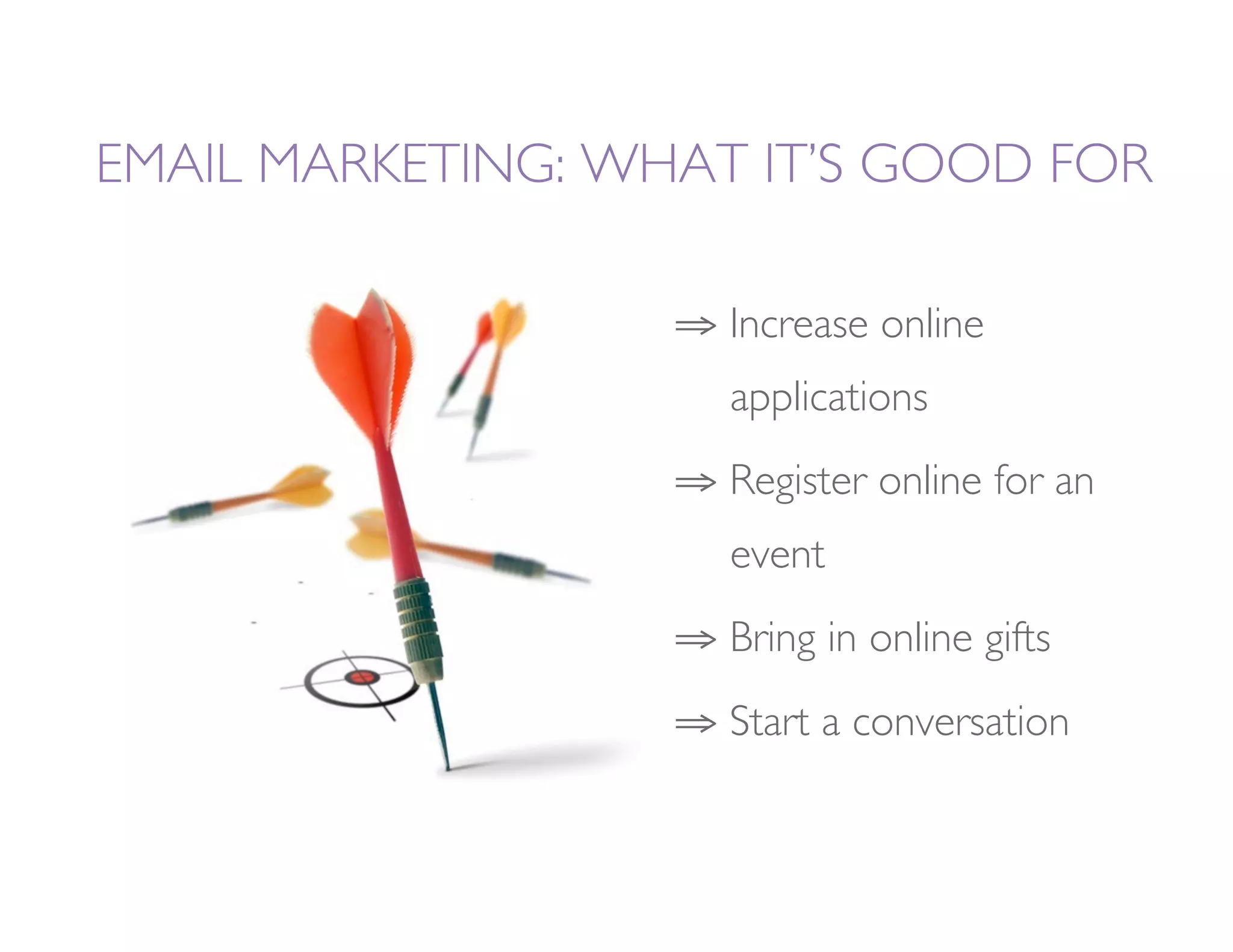 EMAIL MARKETING: WHAT IT’S GOOD FOR

                   ⇒  Increase online 
                     
applications
                   ⇒  Register online for an
                     
event
                   ⇒  Bring in online gifts
                   ⇒  Start a conversation
 