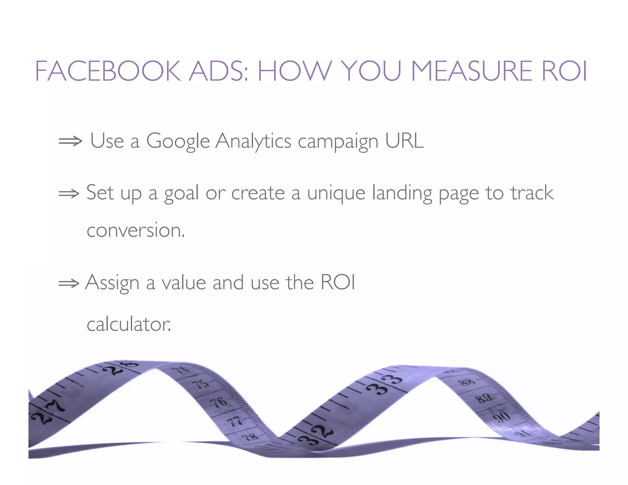 FACEBOOK ADS: HOW YOU MEASURE ROI

 ⇒  Use a Google Analytics campaign URL

 ⇒  Set up a goal or create a unique landing page to track
   
conversion.

 ⇒  Assign a value and use the ROI     
      
   
calculator. 
 