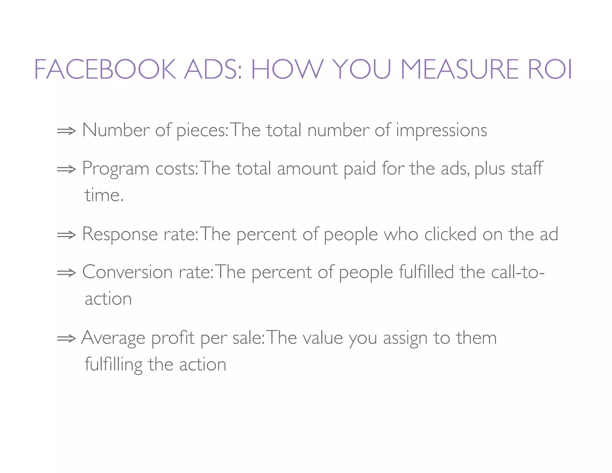 FACEBOOK ADS: HOW YOU MEASURE ROI

 ⇒  Number of pieces: The total number of impressions
 ⇒  Program costs: The total amount paid for the ads, plus staff
   
time. 
 ⇒  Response rate: The percent of people who clicked on the ad
 ⇒  Conversion rate: The percent of people fulﬁlled the call-to-
   
action
 ⇒  Average proﬁt per sale: The value you assign to them
   
fulﬁlling the action
 