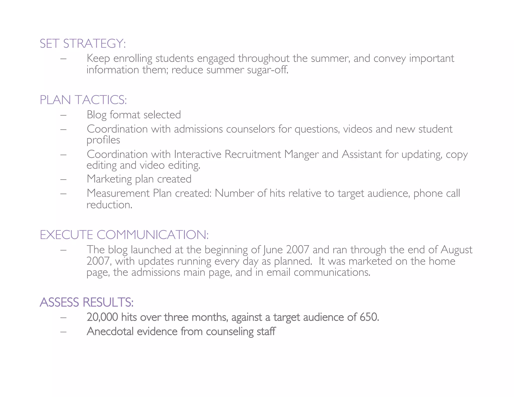 SET STRATEGY: 
   –    Keep enrolling students engaged throughout the summer, and convey important
        information them; reduce summer sugar-off. 

PLAN TACTICS:
   –    Blog format selected
   –    Coordination with admissions counselors for questions, videos and new student
        proﬁles
   –    Coordination with Interactive Recruitment Manger and Assistant for updating, copy
        editing and video editing. 
   –    Marketing plan created
   –    Measurement Plan created: Number of hits relative to target audience, phone call
        reduction. 

EXECUTE COMMUNICATION: 
   –    The blog launched at the beginning of June 2007 and ran through the end of August
        2007, with updates running every day as planned. It was marketed on the home
        page, the admissions main page, and in email communications.

ASSESS RESULTS:
   –    20,000 hits over three months, against a target audience of 650.
   –    Anecdotal evidence from counseling staff 
 