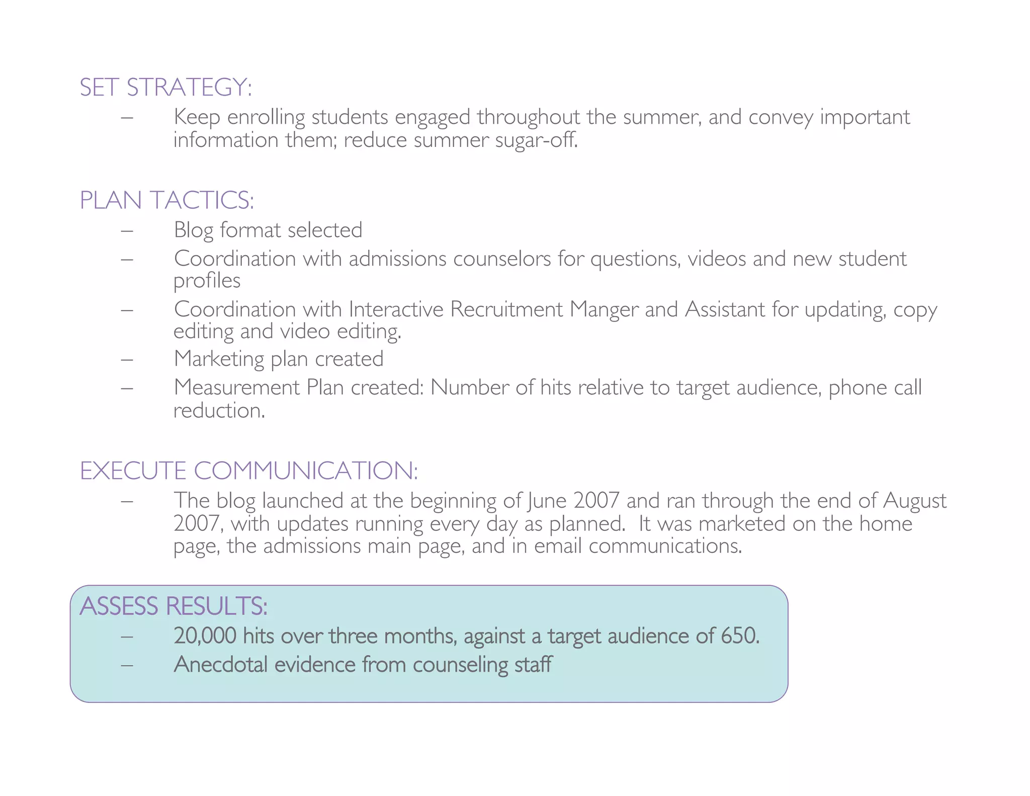 SET STRATEGY: 
   –    Keep enrolling students engaged throughout the summer, and convey important
        information them; reduce summer sugar-off. 

PLAN TACTICS:
   –    Blog format selected
   –    Coordination with admissions counselors for questions, videos and new student
        proﬁles
   –    Coordination with Interactive Recruitment Manger and Assistant for updating, copy
        editing and video editing. 
   –    Marketing plan created
   –    Measurement Plan created: Number of hits relative to target audience, phone call
        reduction. 

EXECUTE COMMUNICATION: 
   –    The blog launched at the beginning of June 2007 and ran through the end of August
        2007, with updates running every day as planned. It was marketed on the home
        page, the admissions main page, and in email communications.

ASSESS RESULTS:
   –    20,000 hits over three months, against a target audience of 650.
   –    Anecdotal evidence from counseling staff 
 