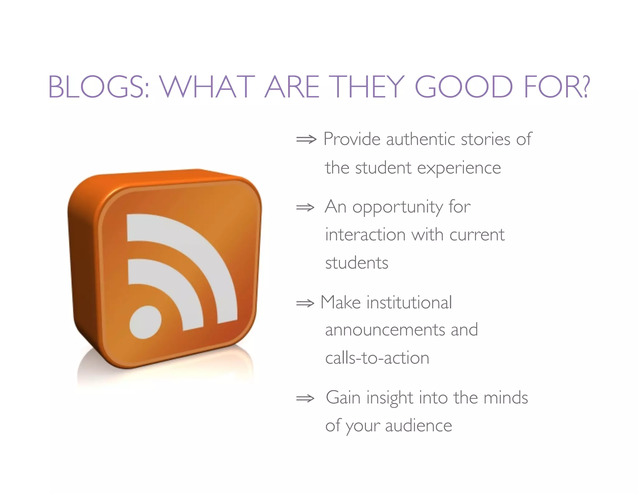 BLOGS: WHAT ARE THEY GOOD FOR?
             ⇒  Provide authentic stories of
                
the student experience

             ⇒  An opportunity for       
               
interaction with current 
               
students

             ⇒  Make institutional 
       
                
announcements and         
                
calls-to-action

             ⇒  Gain insight into the minds
               
of your audience
 