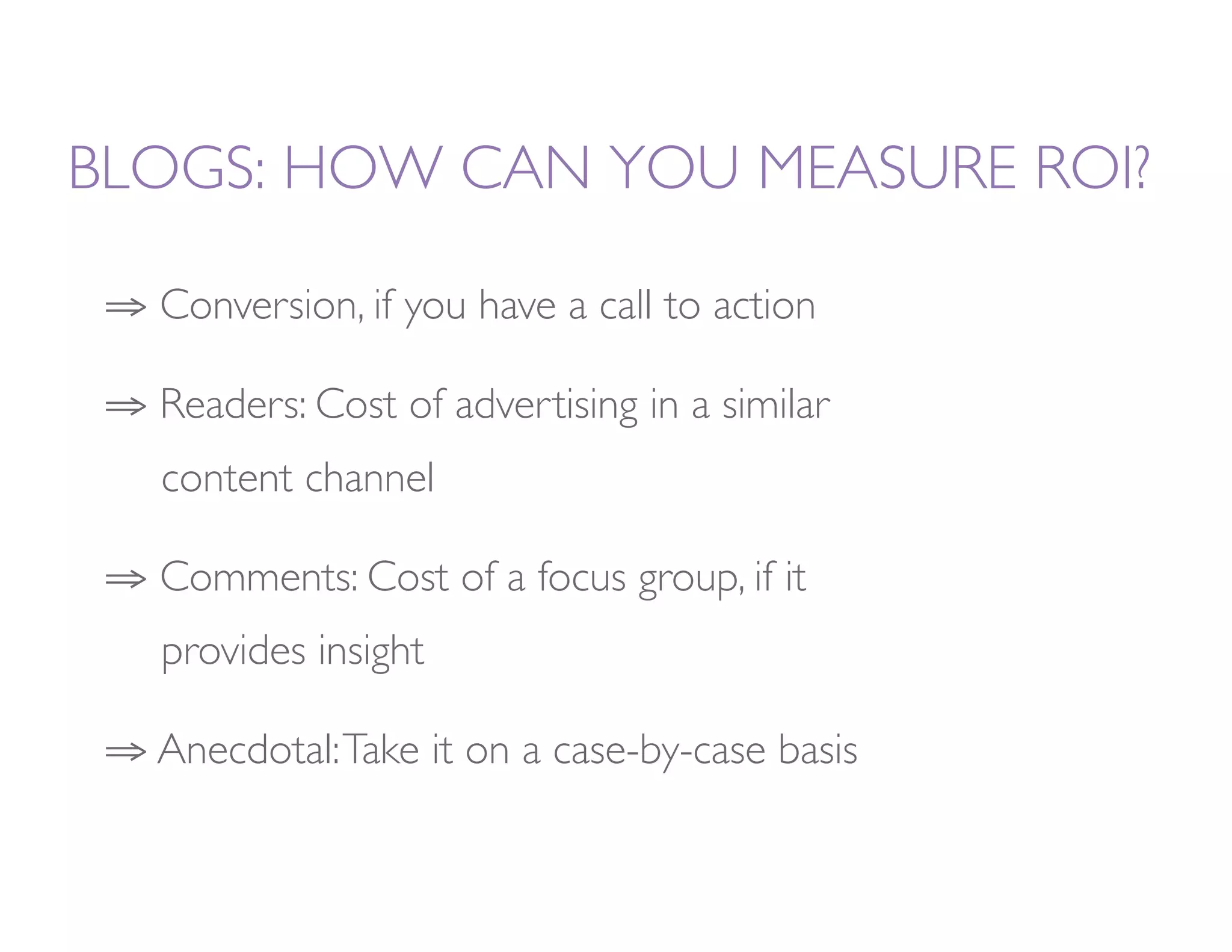 BLOGS: HOW CAN YOU MEASURE ROI?

 ⇒  Conversion, if you have a call to action

 ⇒  Readers: Cost of advertising in a similar   
   
content channel

 ⇒  Comments: Cost of a focus group, if it      
   
   
provides insight

 ⇒  Anecdotal: Take it on a case-by-case basis 
 