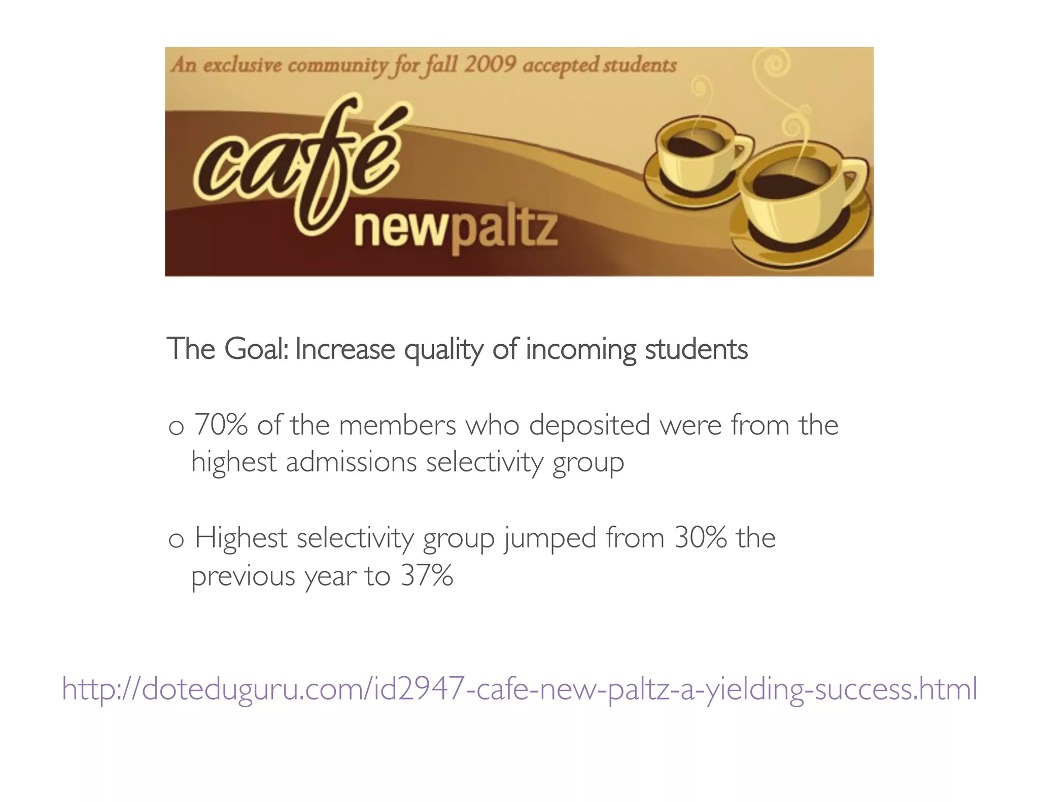 The Goal: Increase quality of incoming students

       o  70% of the members who deposited were from the
        
highest admissions selectivity group

       o  Highest selectivity group jumped from 30% the
        
previous year to 37%         


http://doteduguru.com/id2947-cafe-new-paltz-a-yielding-success.html
                                                                  
 