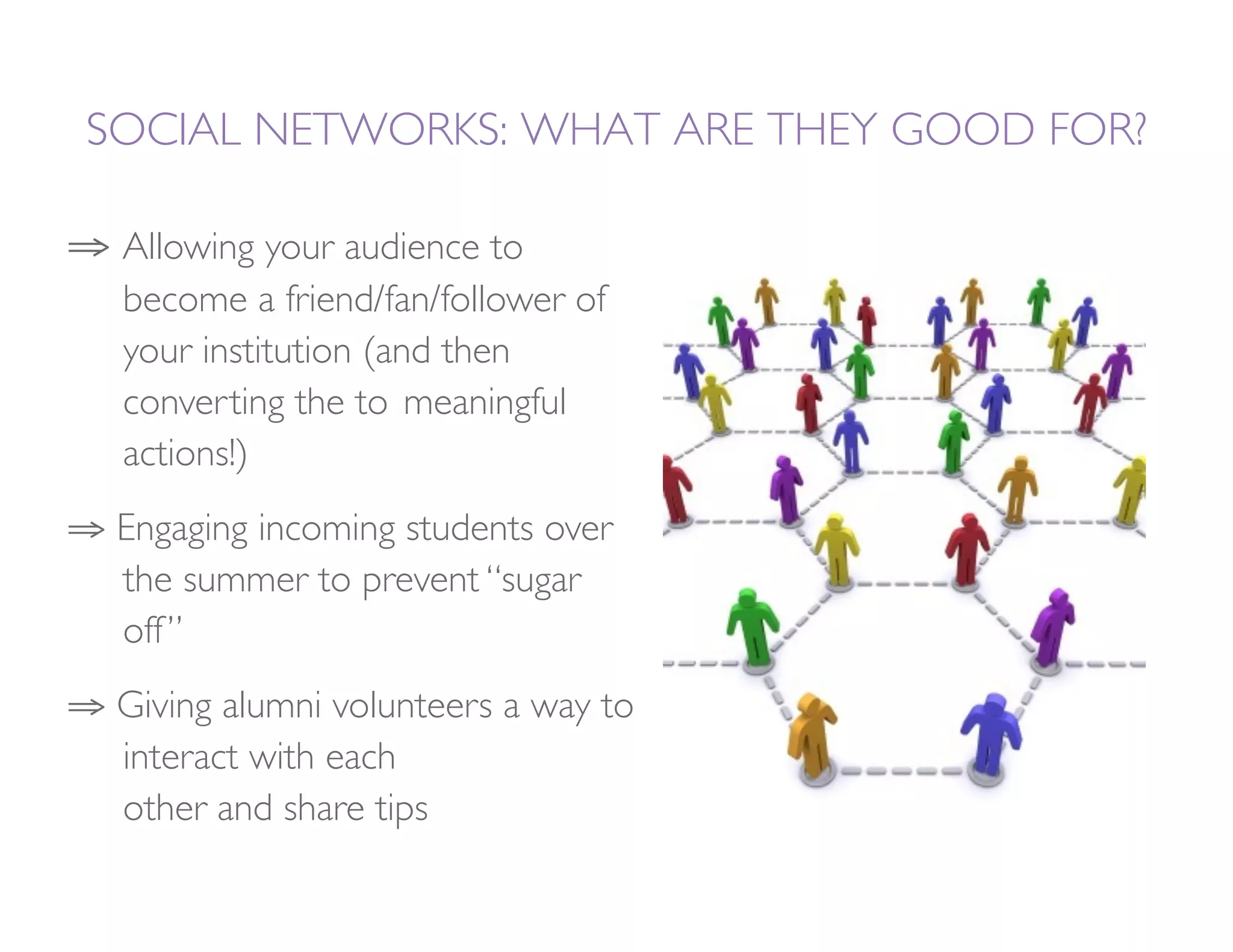 SOCIAL NETWORKS: WHAT ARE THEY GOOD FOR?

⇒  Allowing your audience to
  
become a friend/fan/follower of
  
your institution (and then
  
converting the to 
meaningful
  
actions!)
⇒  Engaging incoming students over
  
the summer to prevent “sugar
  
off ”
⇒  Giving alumni volunteers a way to
  
interact with each       
  
other and share tips
 