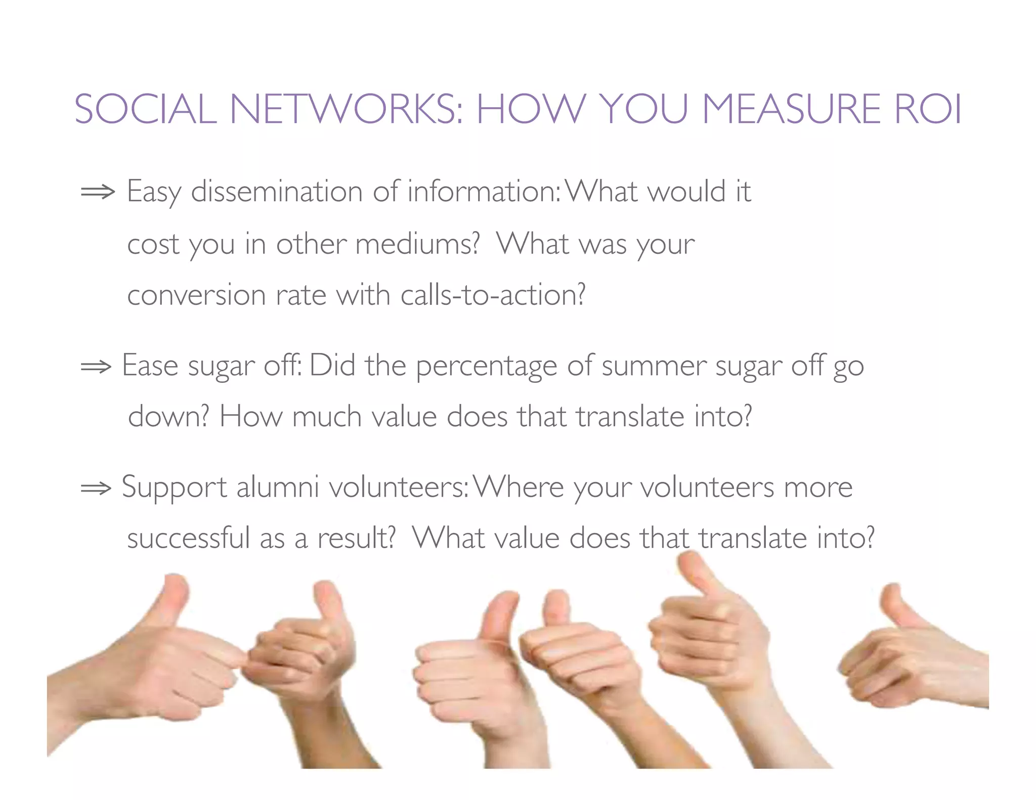 SOCIAL NETWORKS: HOW YOU MEASURE ROI
⇒  Easy dissemination of information: What would it        
  
cost you in other mediums? What was your        
       
  
conversion rate with calls-to-action?

⇒  Ease sugar off: Did the percentage of summer sugar off go
  
down? How much value does that translate into? 

⇒  Support alumni volunteers: Where your volunteers more
  
successful as a result? What value does that translate into? 
 