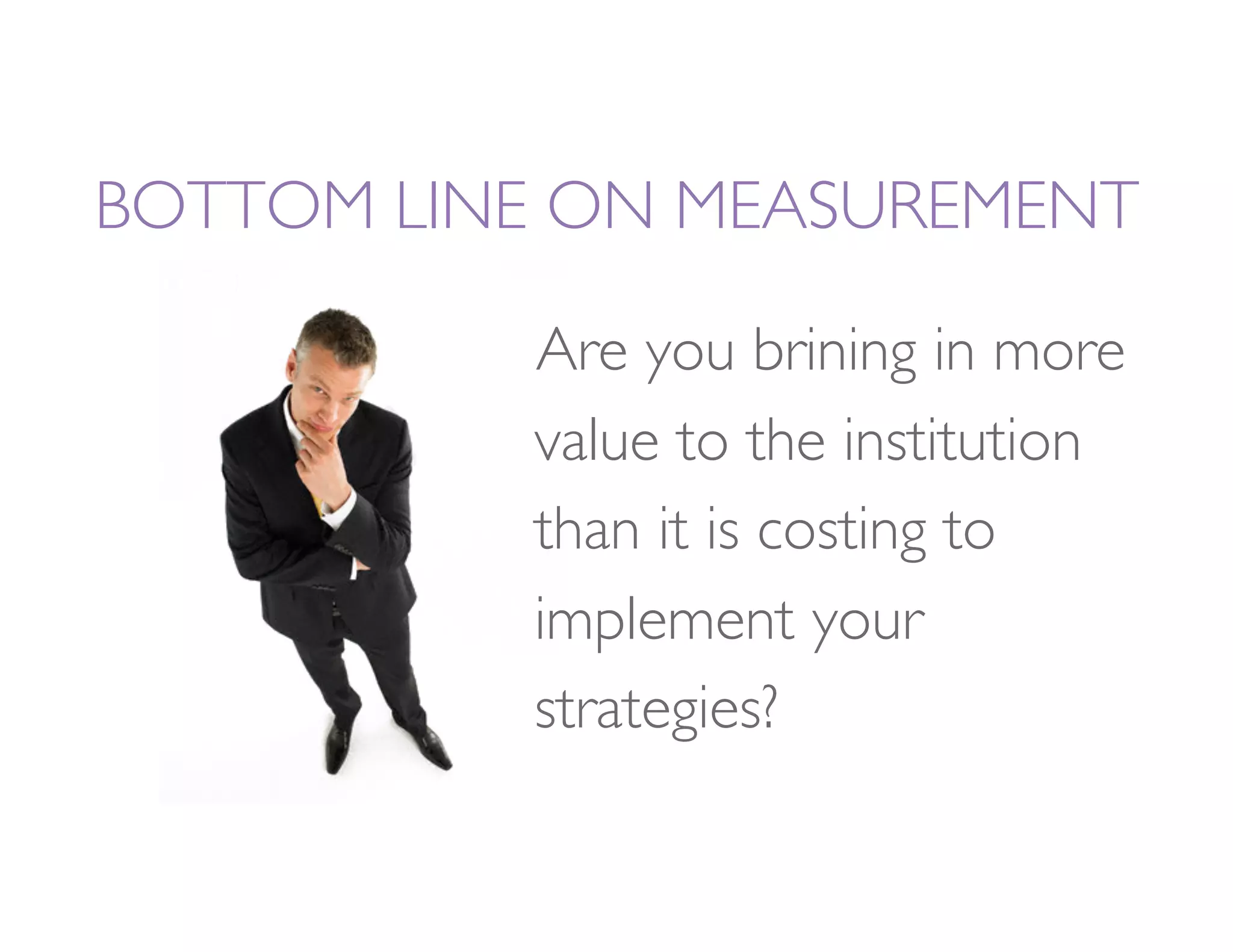 BOTTOM LINE ON MEASUREMENT

           Are you brining in more
           value to the institution
           than it is costing to
           implement your
           strategies?
 