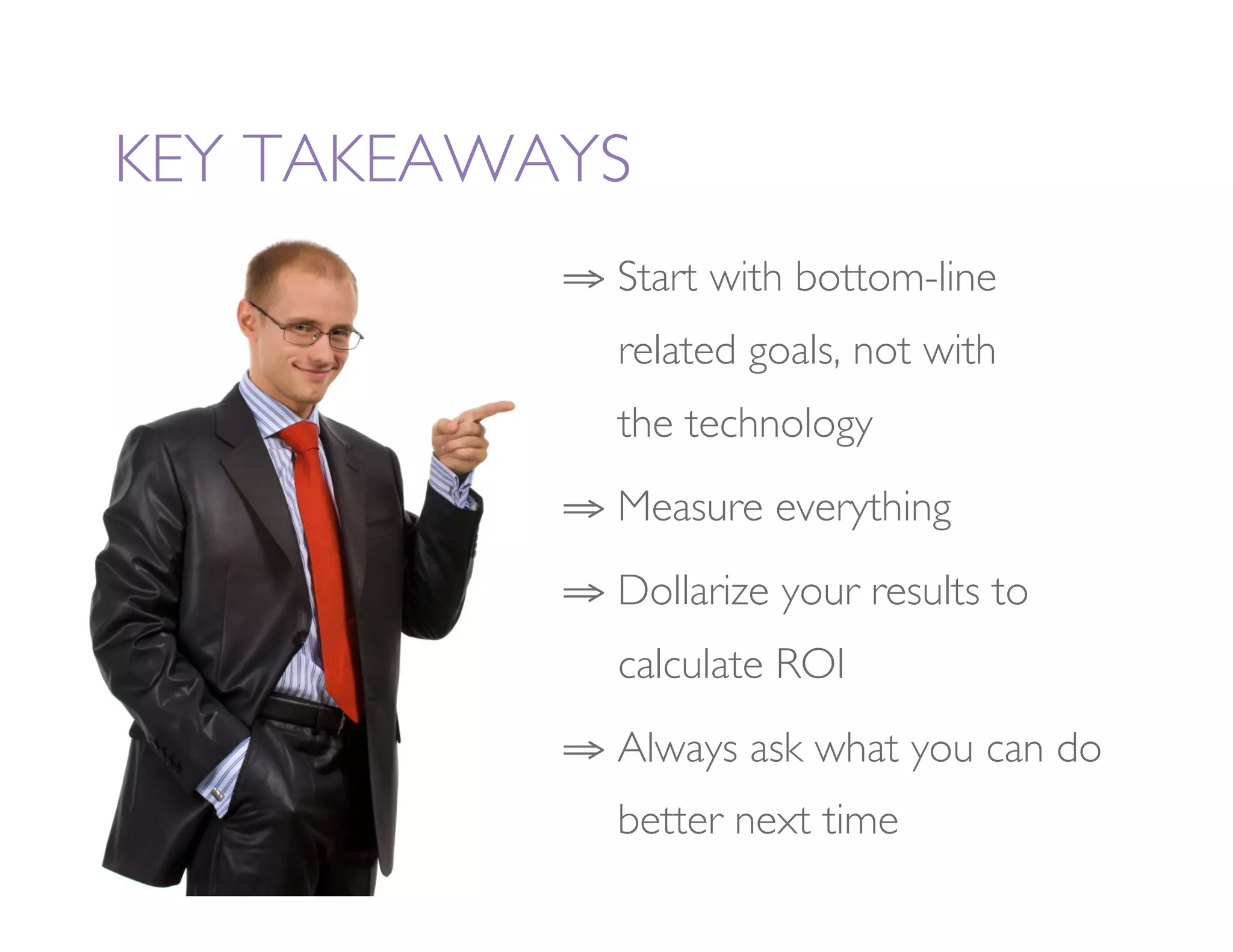 KEY TAKEAWAYS
           ⇒  Start with bottom-line
             
related goals, not with 
             
the technology
           ⇒  Measure everything
           ⇒  Dollarize your results to
             
calculate ROI
           ⇒  Always ask what you can do
             
better next time
 