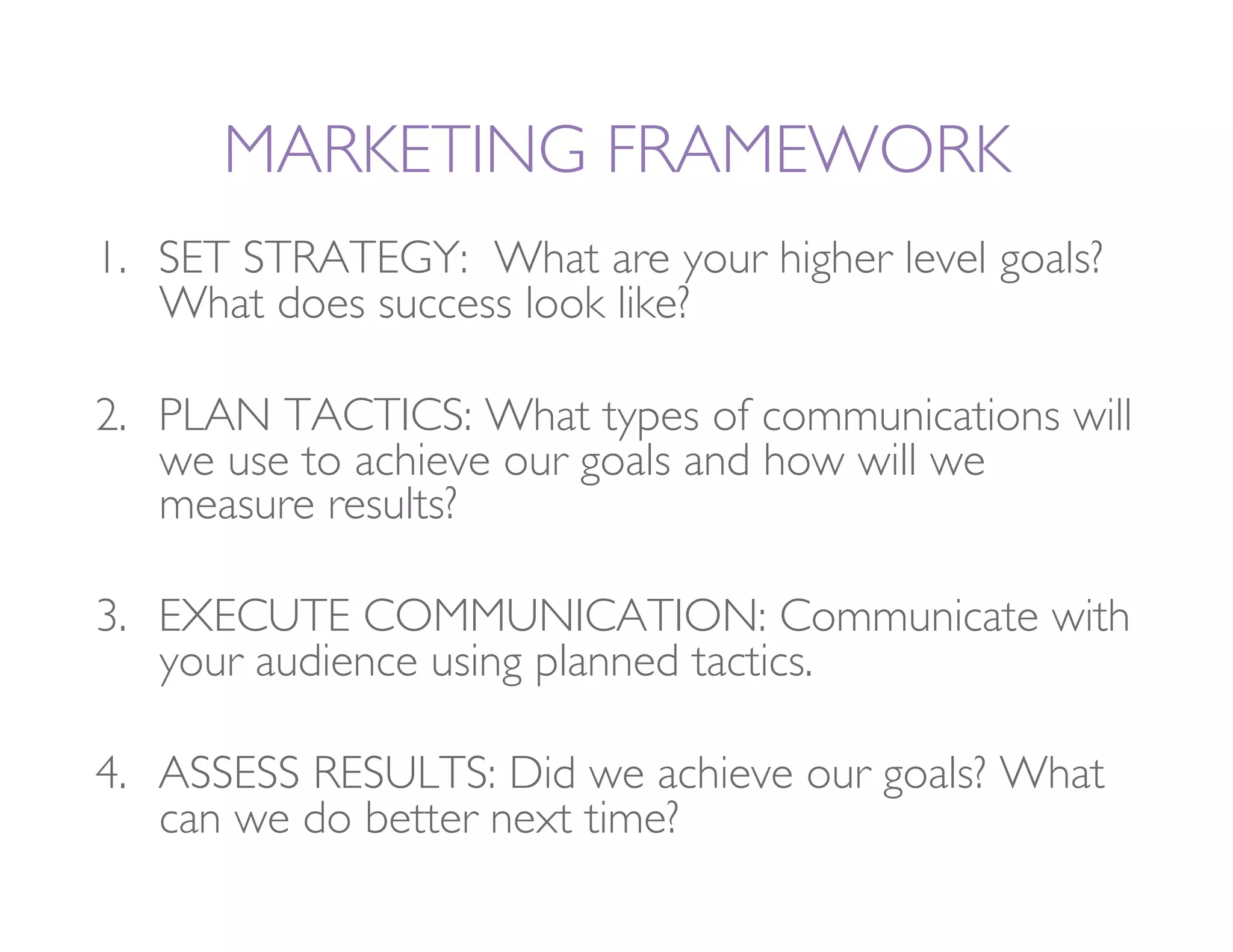 MARKETING FRAMEWORK
1.  SET STRATEGY: What are your higher level goals?
    What does success look like?

2.  PLAN TACTICS: What types of communications will
    we use to achieve our goals and how will we
    measure results? 

3.  EXECUTE COMMUNICATION: Communicate with
    your audience using planned tactics.

4.  ASSESS RESULTS: Did we achieve our goals? What
    can we do better next time?
 