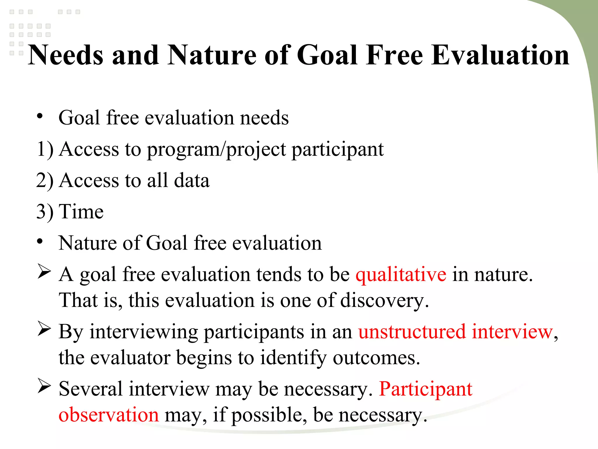 Needs and Nature of Goal Free Evaluation
• Goal free evaluation needs
1) Access to program/project participant
2) Access to all data
3) Time
• Nature of Goal free evaluation
 A goal free evaluation tends to be qualitative in nature.
That is, this evaluation is one of discovery.
 By interviewing participants in an unstructured interview,
the evaluator begins to identify outcomes.
 Several interview may be necessary. Participant
observation may, if possible, be necessary.
 