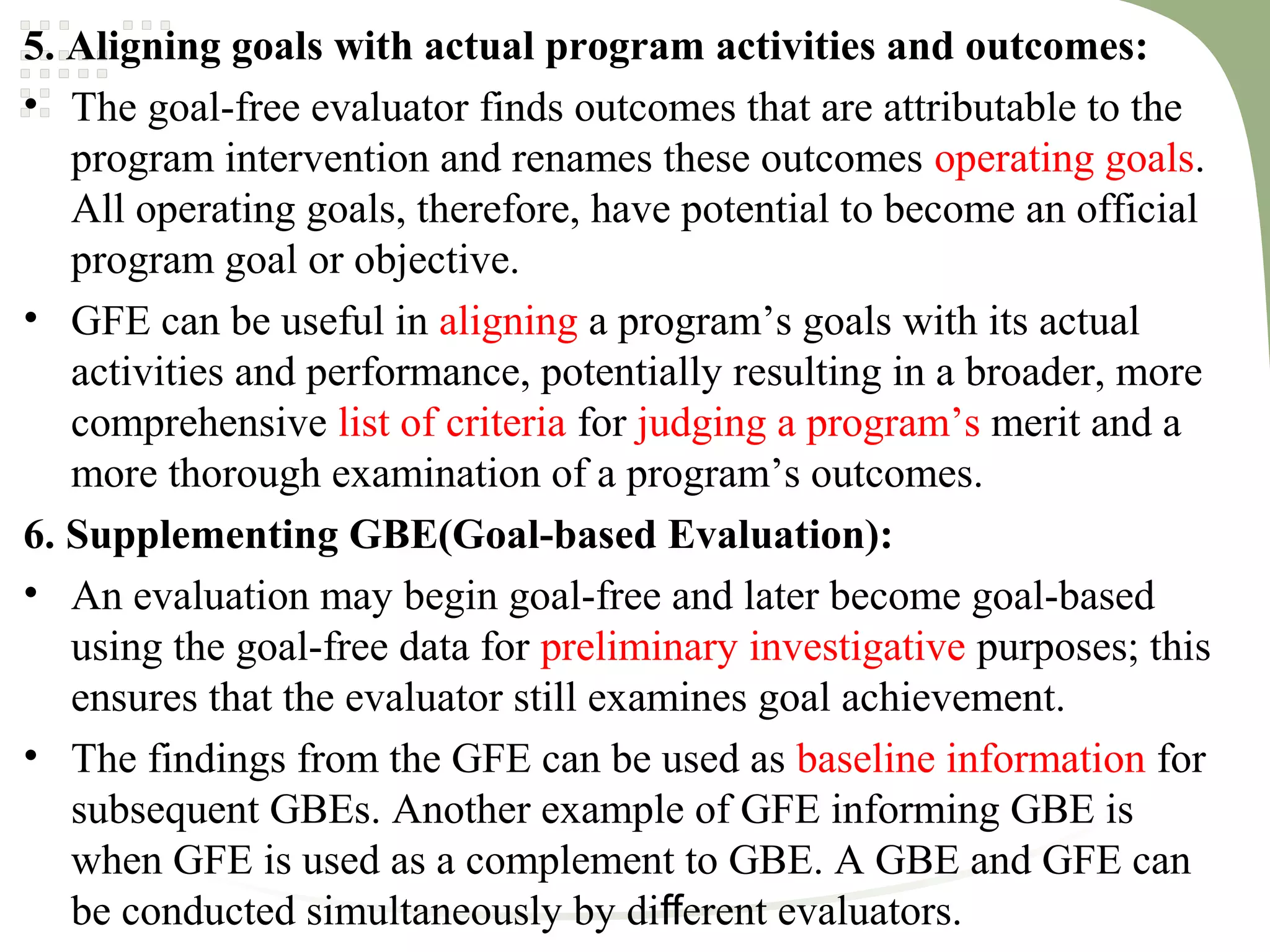 5. Aligning goals with actual program activities and outcomes:
• The goal-free evaluator finds outcomes that are attributable to the
program intervention and renames these outcomes operating goals.
All operating goals, therefore, have potential to become an official
program goal or objective.
• GFE can be useful in aligning a program’s goals with its actual
activities and performance, potentially resulting in a broader, more
comprehensive list of criteria for judging a program’s merit and a
more thorough examination of a program’s outcomes.
6. Supplementing GBE(Goal-based Evaluation):
• An evaluation may begin goal-free and later become goal-based
using the goal-free data for preliminary investigative purposes; this
ensures that the evaluator still examines goal achievement.
• The findings from the GFE can be used as baseline information for
subsequent GBEs. Another example of GFE informing GBE is
when GFE is used as a complement to GBE. A GBE and GFE can
be conducted simultaneously by di erent evaluators.ﬀ
 