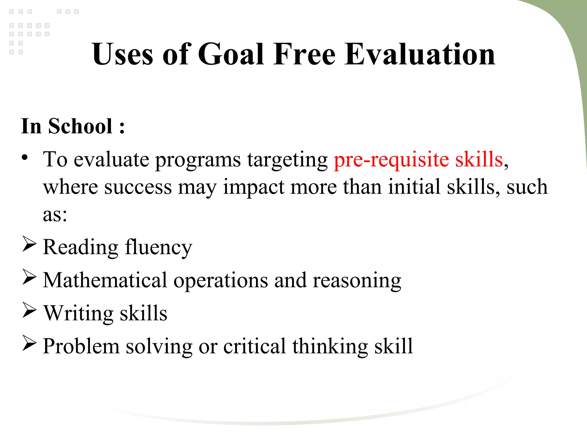 Uses of Goal Free Evaluation
In School :
• To evaluate programs targeting pre-requisite skills,
where success may impact more than initial skills, such
as:
 Reading fluency
 Mathematical operations and reasoning
 Writing skills
 Problem solving or critical thinking skill
 