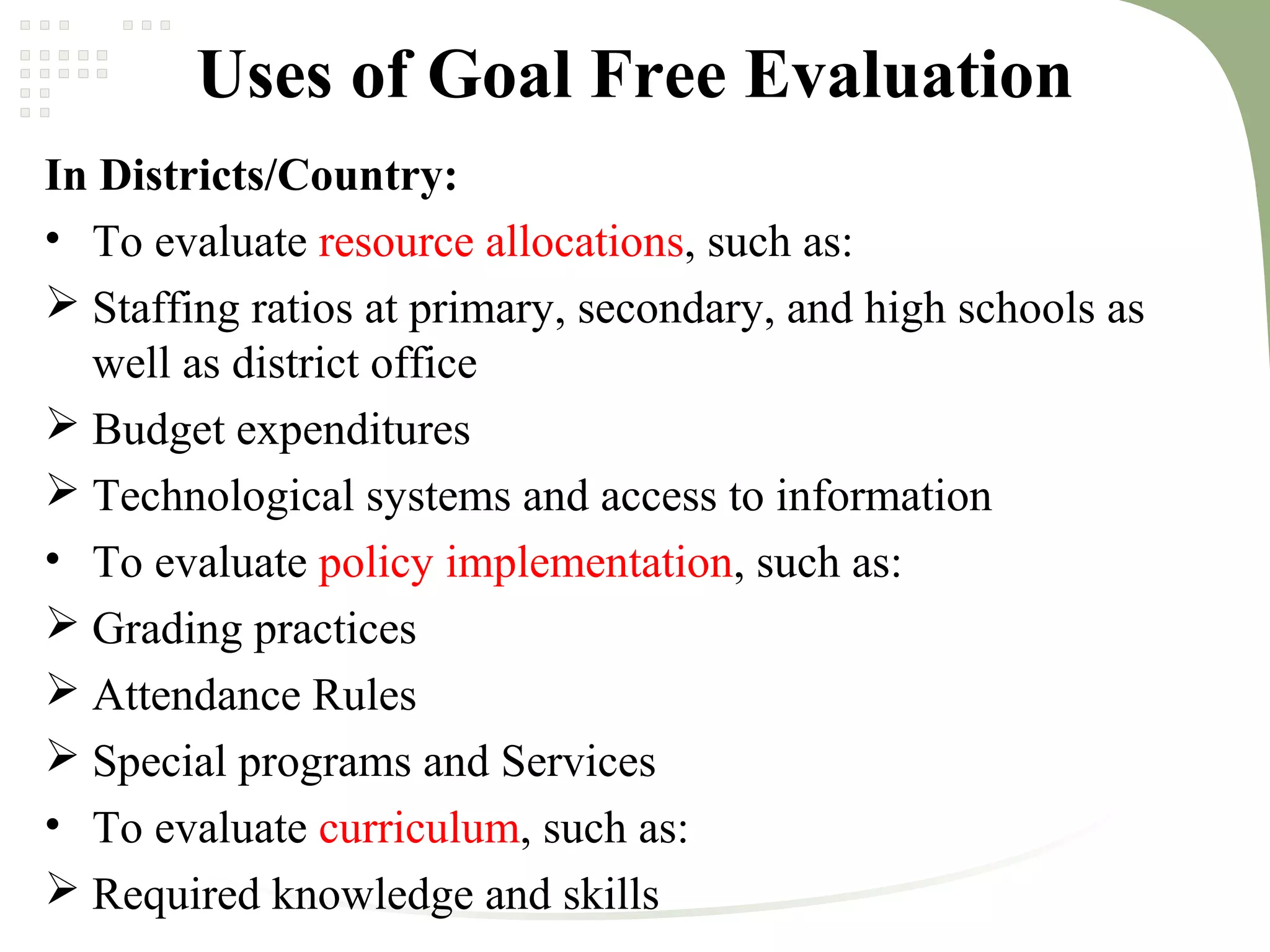 Uses of Goal Free Evaluation
In Districts/Country:
• To evaluate resource allocations, such as:
 Staffing ratios at primary, secondary, and high schools as
well as district office
 Budget expenditures
 Technological systems and access to information
• To evaluate policy implementation, such as:
 Grading practices
 Attendance Rules
 Special programs and Services
• To evaluate curriculum, such as:
 Required knowledge and skills
 