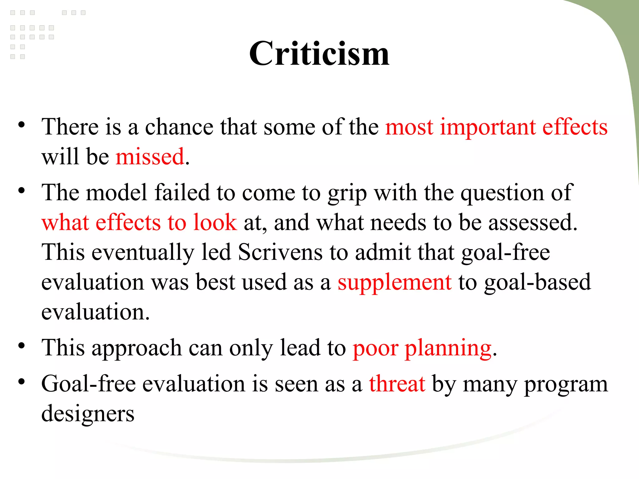 Criticism
• There is a chance that some of the most important effects
will be missed.
• The model failed to come to grip with the question of
what effects to look at, and what needs to be assessed.
This eventually led Scrivens to admit that goal-free
evaluation was best used as a supplement to goal-based
evaluation.
• This approach can only lead to poor planning.
• Goal-free evaluation is seen as a threat by many program
designers
 