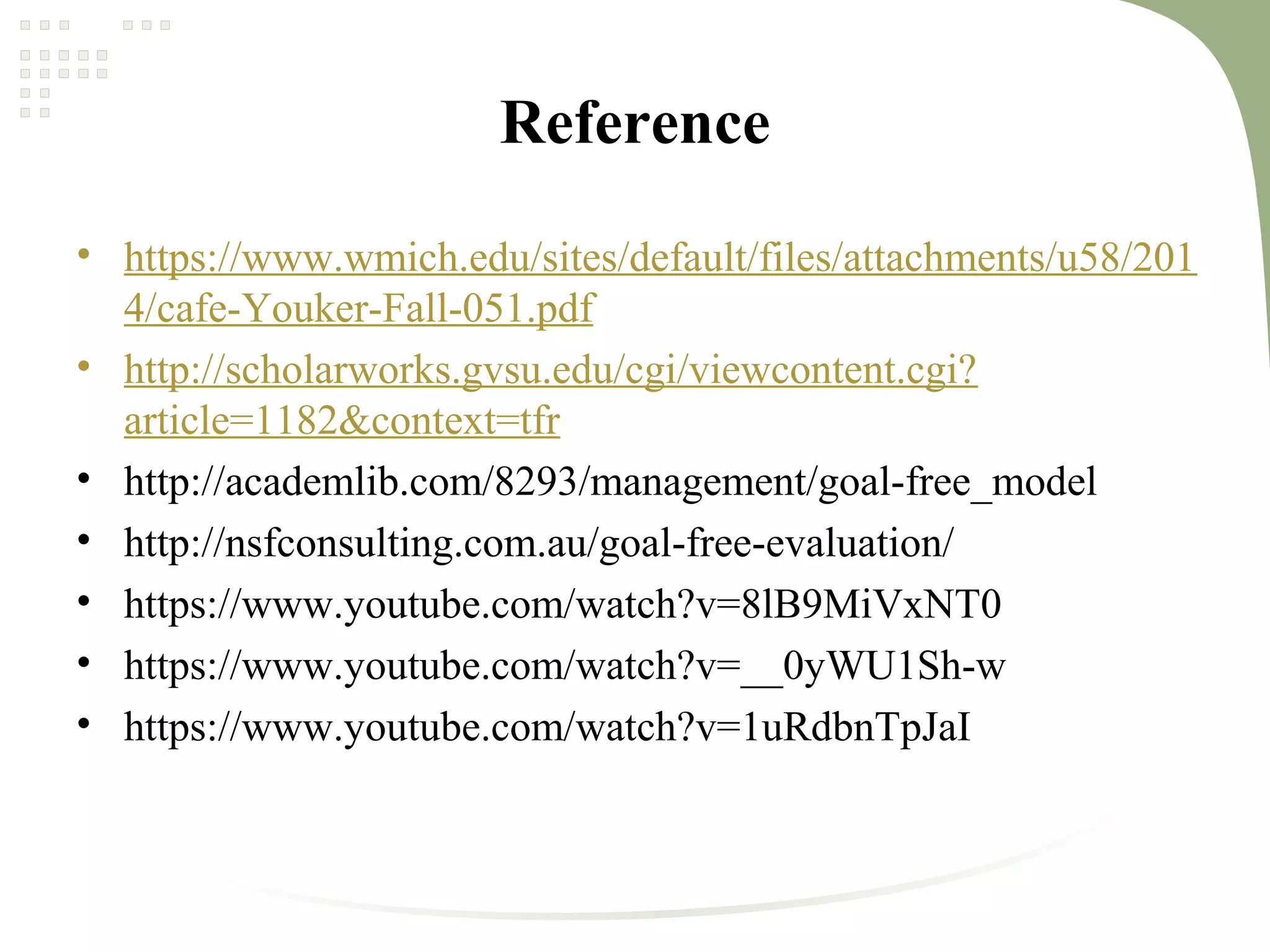 Reference
• https://www.wmich.edu/sites/default/files/attachments/u58/201
4/cafe-Youker-Fall-051.pdf
• http://scholarworks.gvsu.edu/cgi/viewcontent.cgi?
article=1182&context=tfr
• http://academlib.com/8293/management/goal-free_model
• http://nsfconsulting.com.au/goal-free-evaluation/
• https://www.youtube.com/watch?v=8lB9MiVxNT0
• https://www.youtube.com/watch?v=__0yWU1Sh-w
• https://www.youtube.com/watch?v=1uRdbnTpJaI
 
