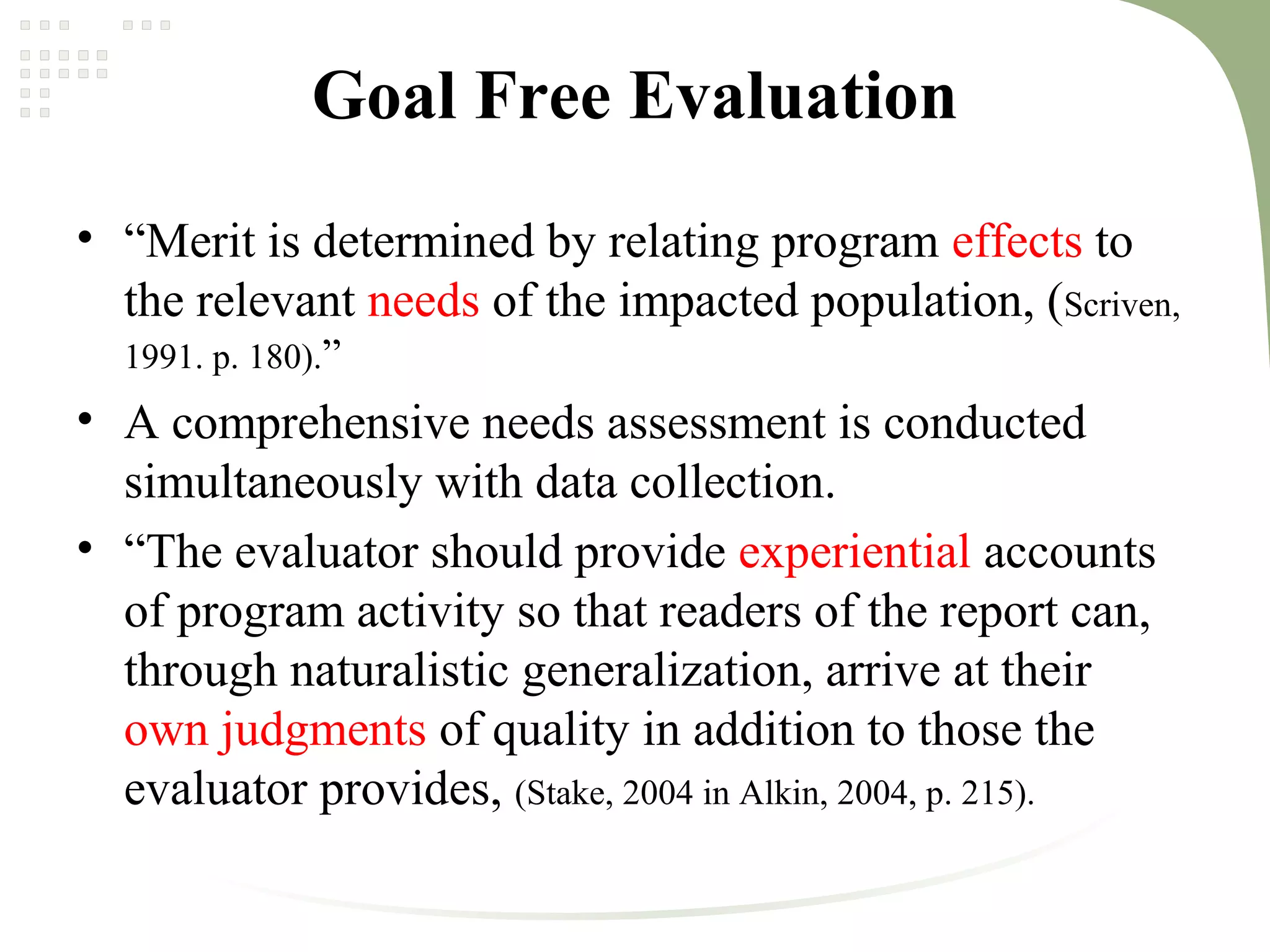 Goal Free Evaluation
• “Merit is determined by relating program effects to
the relevant needs of the impacted population, (Scriven,
1991. p. 180).”
• A comprehensive needs assessment is conducted
simultaneously with data collection.
• “The evaluator should provide experiential accounts
of program activity so that readers of the report can,
through naturalistic generalization, arrive at their
own judgments of quality in addition to those the
evaluator provides, (Stake, 2004 in Alkin, 2004, p. 215).
 