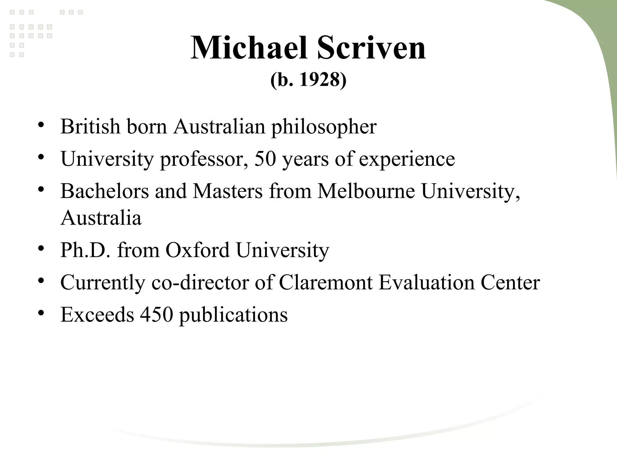 Michael Scriven
(b. 1928)
• British born Australian philosopher
• University professor, 50 years of experience
• Bachelors and Masters from Melbourne University,
Australia
• Ph.D. from Oxford University
• Currently co-director of Claremont Evaluation Center
• Exceeds 450 publications
 