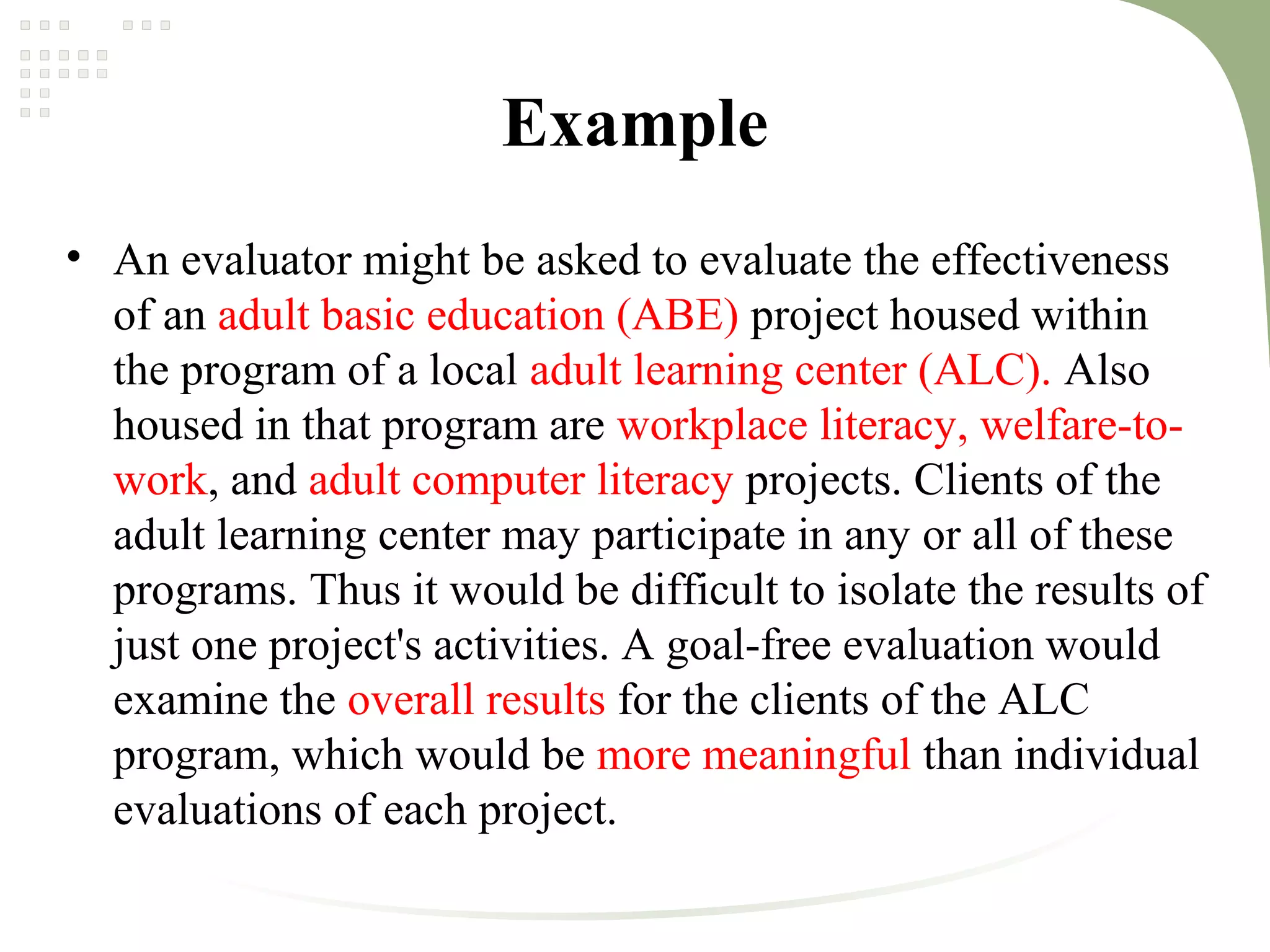 Example
• An evaluator might be asked to evaluate the effectiveness
of an adult basic education (ABE) project housed within
the program of a local adult learning center (ALC). Also
housed in that program are workplace literacy, welfare-to-
work, and adult computer literacy projects. Clients of the
adult learning center may participate in any or all of these
programs. Thus it would be difficult to isolate the results of
just one project's activities. A goal-free evaluation would
examine the overall results for the clients of the ALC
program, which would be more meaningful than individual
evaluations of each project.
 
