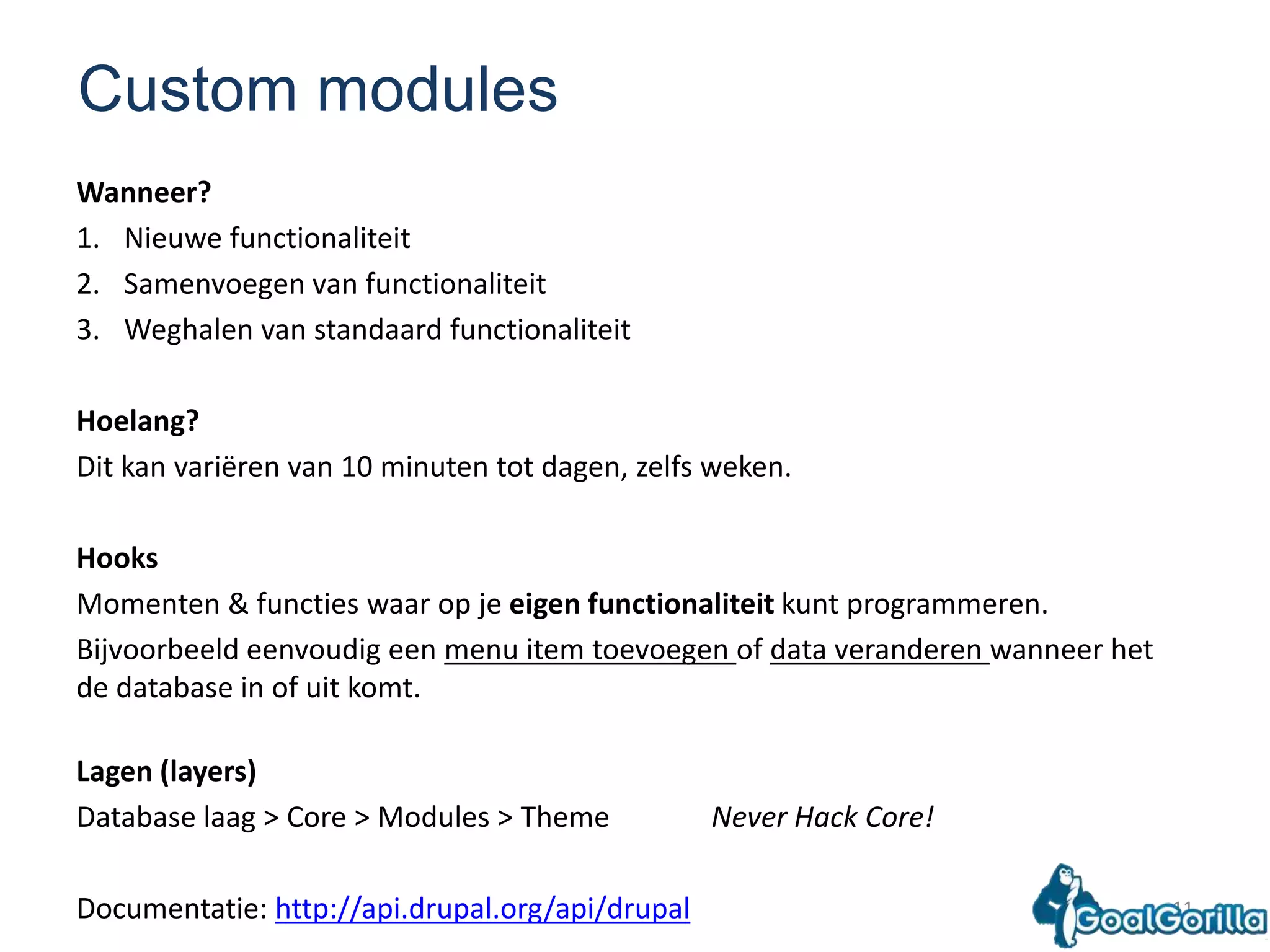 11Custom modulesWanneer?Nieuwe functionaliteitSamenvoegen van functionaliteit Weghalen van standaard functionaliteitHoelang?Dit kan variëren van 10 minuten tot dagen, zelfs weken.HooksMomenten & functies waar op je eigenfunctionaliteit kunt programmeren. Bijvoorbeeld eenvoudig een menu item toevoegen of data veranderen wanneer het de database in of uit komt. Lagen (layers)Database laag > Core > Modules > ThemeNever Hack Core!Documentatie: http://api.drupal.org/api/drupal