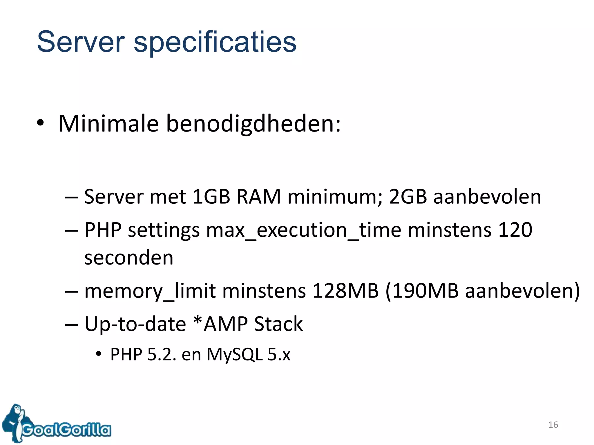 16Server specificatiesMinimalebenodigdheden:Server met 1GB RAM minimum; 2GB aanbevolenPHP settings max_execution_timeminstens 120 secondenmemory_limitminstens 128MB (190MB aanbevolen)Up-to-date *AMP Stack PHP 5.2. en MySQL 5.x