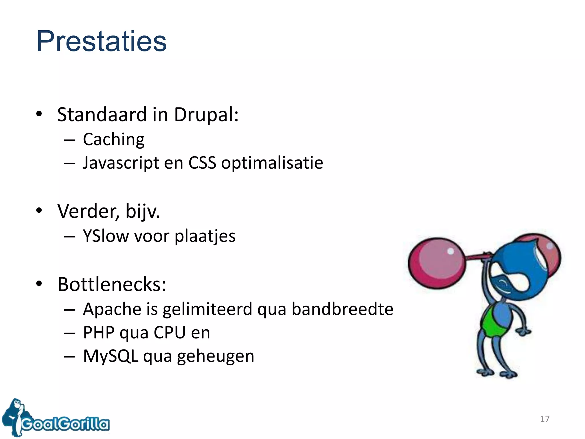 17PrestatiesStandaard in Drupal:CachingJavascript en CSS optimalisatieVerder, bijv.YSlowvoorplaatjesBottlenecks:Apache is gelimiteerd qua bandbreedtePHP qua CPU enMySQL qua geheugen