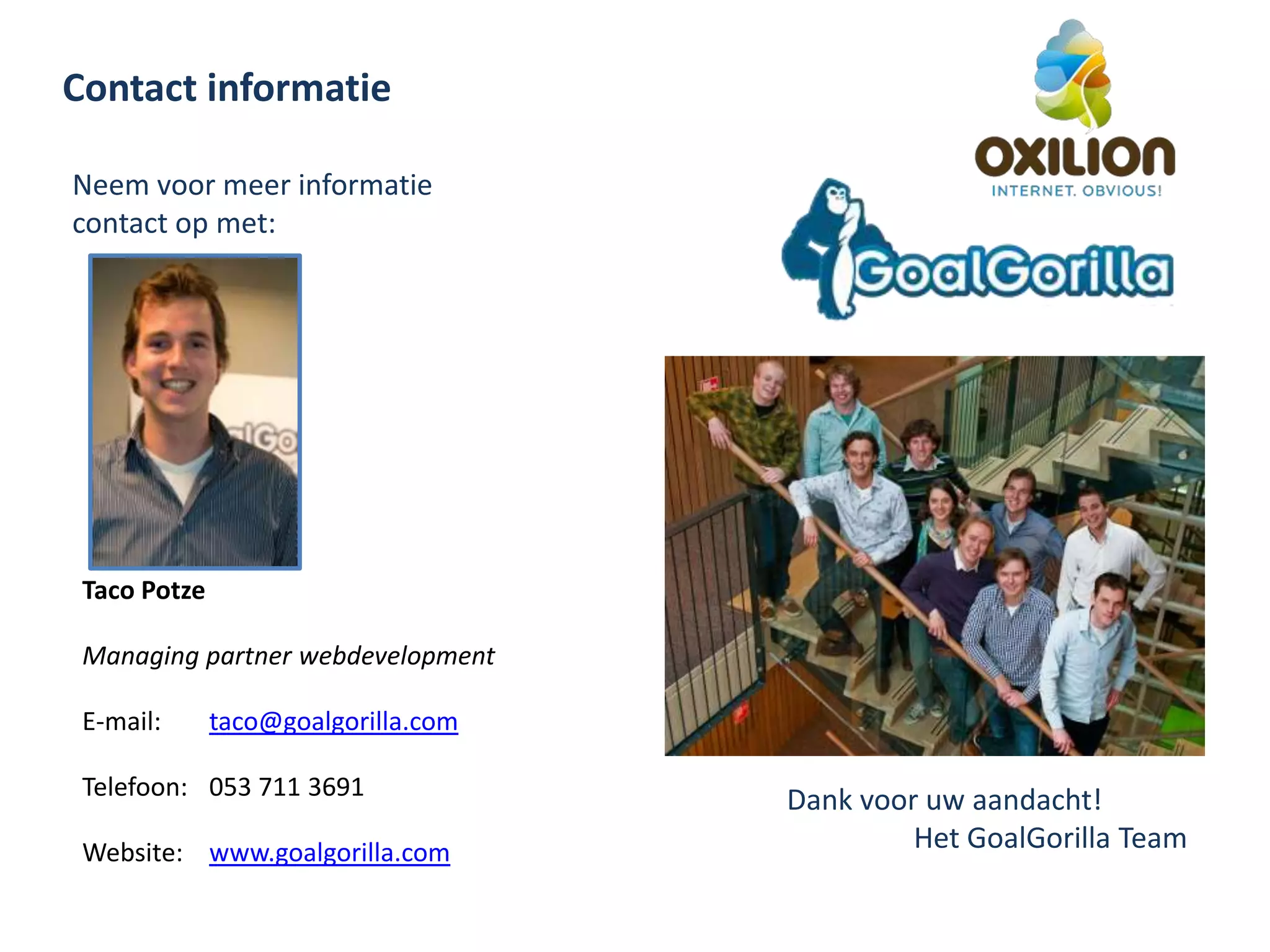 Contact informatieNeem voor meer informatie contact op met:Taco PotzeManaging partner webdevelopmentE-mail: taco@goalgorilla.comTelefoon: 	053 711 3691Website: www.goalgorilla.comDank voor uw aandacht!	Het GoalGorilla Team