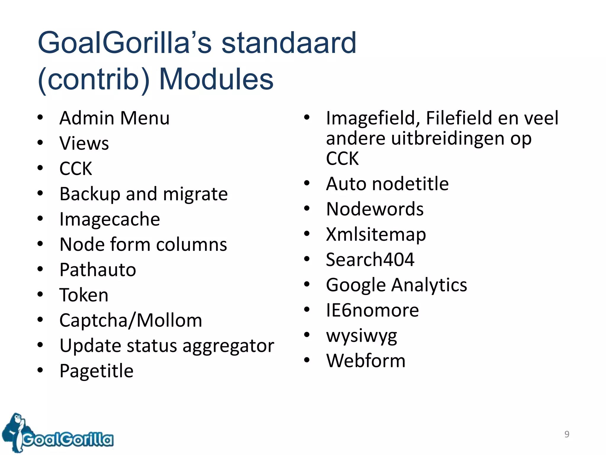 9GoalGorilla’sstandaard(contrib) ModulesAdmin MenuViews CCK BackupandmigrateImagecache Node form columns PathautoToken Captcha/MollomUpdate status aggregatorPagetitleImagefield, Filefield en veel andere uitbreidingen op CCK Auto nodetitleNodewordsXmlsitemapSearch404 Google AnalyticsIE6nomore wysiwyg Webform