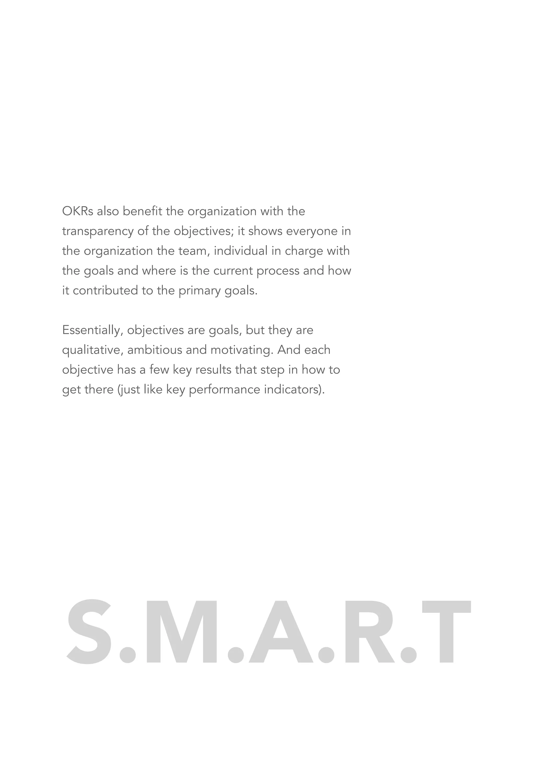 OKRs also benefit the organization with the
transparency of the objectives; it shows everyone in
the organization the team, individual in charge with
the goals and where is the current process and how
it contributed to the primary goals.
Essentially, objectives are goals, but they are
qualitative, ambitious and motivating. And each
objective has a few key results that step in how to
get there (just like key performance indicators).
S.M.A.R.T
 