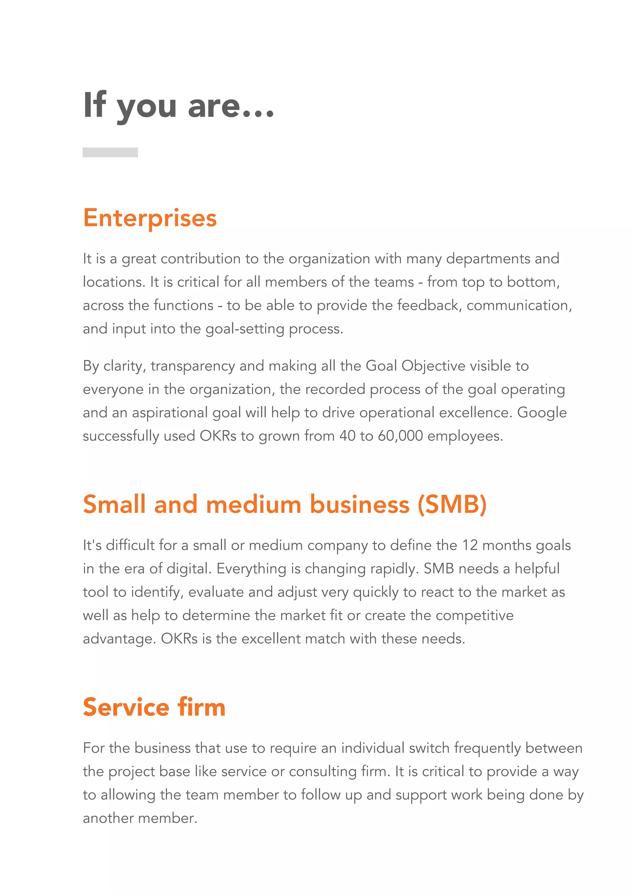 If you are…
Enterprises
It is a great contribution to the organization with many departments and
locations. It is critical for all members of the teams - from top to bottom,
across the functions - to be able to provide the feedback, communication,
and input into the goal-setting process.
By clarity, transparency and making all the Goal Objective visible to
everyone in the organization, the recorded process of the goal operating
and an aspirational goal will help to drive operational excellence. Google
successfully used OKRs to grown from 40 to 60,000 employees.
Small and medium business (SMB)
It's difficult for a small or medium company to define the 12 months goals
in the era of digital. Everything is changing rapidly. SMB needs a helpful
tool to identify, evaluate and adjust very quickly to react to the market as
well as help to determine the market fit or create the competitive
advantage. OKRs is the excellent match with these needs.
Service ﬁrm
For the business that use to require an individual switch frequently between
the project base like service or consulting firm. It is critical to provide a way
to allowing the team member to follow up and support work being done by
another member.
 