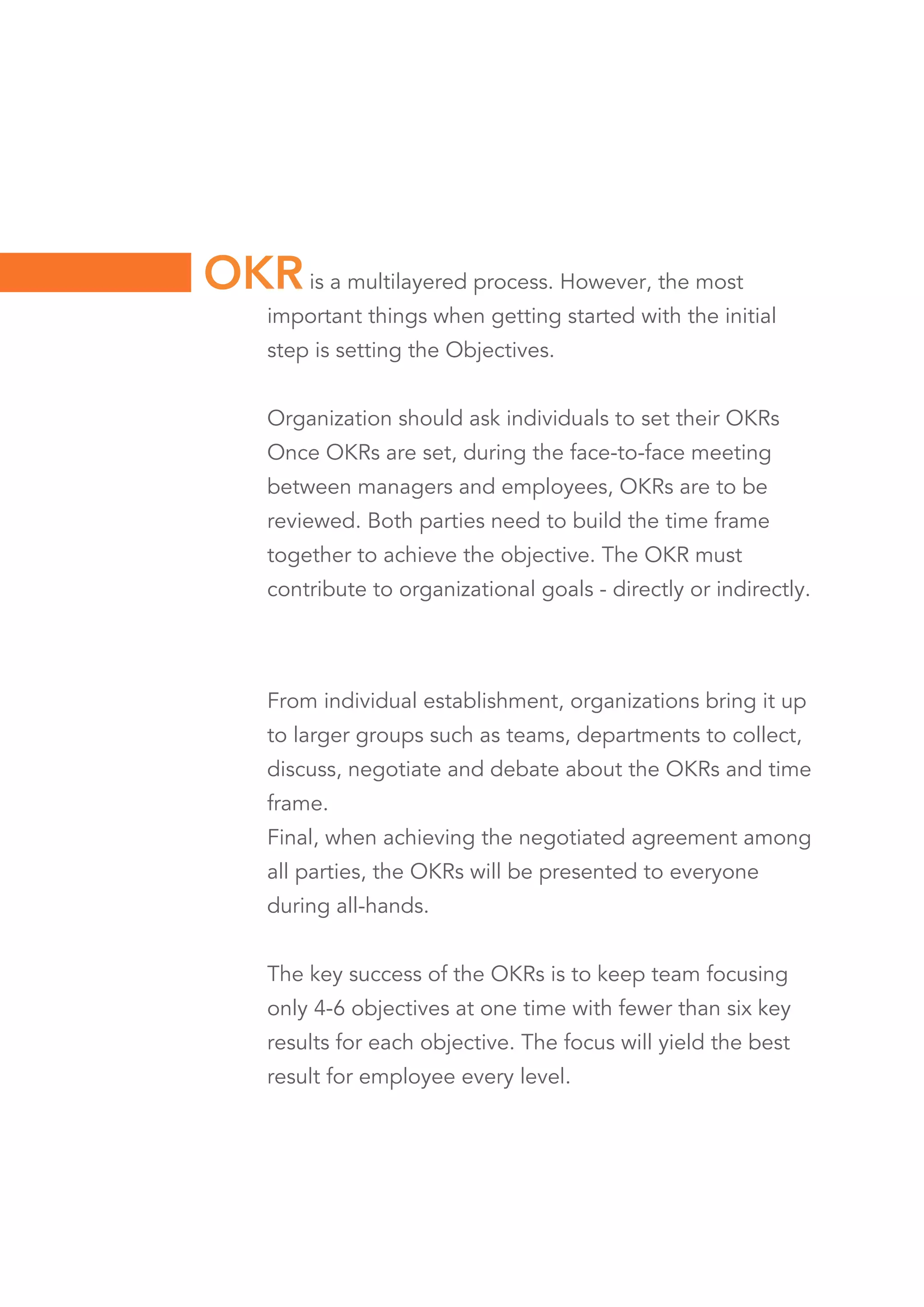 is a multilayered process. However, the most
important things when getting started with the initial
step is setting the Objectives.
Organization should ask individuals to set their OKRs
Once OKRs are set, during the face-to-face meeting
between managers and employees, OKRs are to be
reviewed. Both parties need to build the time frame
together to achieve the objective. The OKR must
contribute to organizational goals - directly or indirectly.
OKR
From individual establishment, organizations bring it up
to larger groups such as teams, departments to collect,
discuss, negotiate and debate about the OKRs and time
frame.
Final, when achieving the negotiated agreement among
all parties, the OKRs will be presented to everyone
during all-hands.
The key success of the OKRs is to keep team focusing
only 4-6 objectives at one time with fewer than six key
results for each objective. The focus will yield the best
result for employee every level.
 