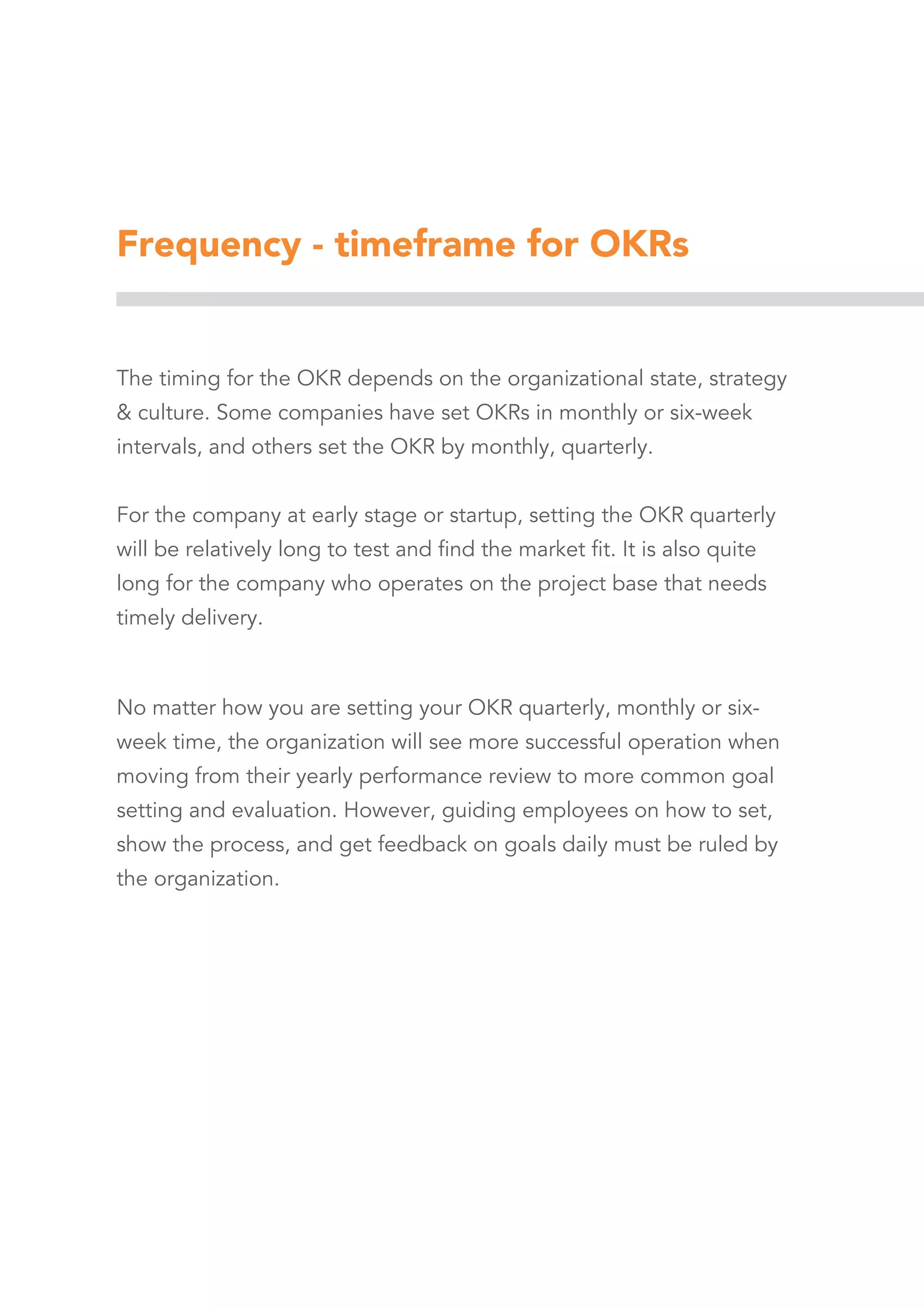 Frequency - timeframe for OKRs
The timing for the OKR depends on the organizational state, strategy
& culture. Some companies have set OKRs in monthly or six-week
intervals, and others set the OKR by monthly, quarterly.
For the company at early stage or startup, setting the OKR quarterly
will be relatively long to test and find the market fit. It is also quite
long for the company who operates on the project base that needs
timely delivery.
No matter how you are setting your OKR quarterly, monthly or six-
week time, the organization will see more successful operation when
moving from their yearly performance review to more common goal
setting and evaluation. However, guiding employees on how to set,
show the process, and get feedback on goals daily must be ruled by
the organization.
 
