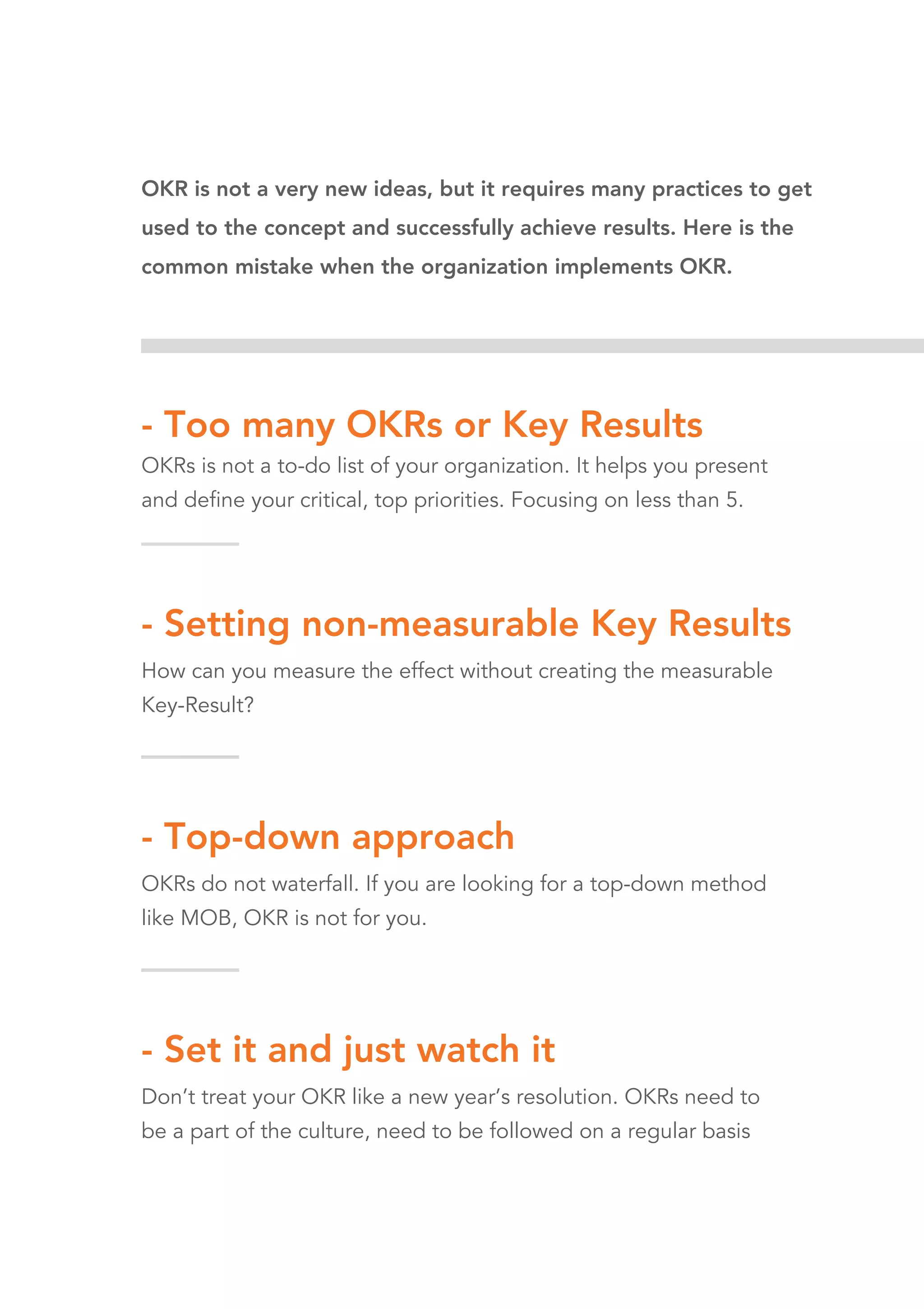 OKR is not a very new ideas, but it requires many practices to get
used to the concept and successfully achieve results. Here is the
common mistake when the organization implements OKR.
- Too many OKRs or Key Results
OKRs is not a to-do list of your organization. It helps you present
and define your critical, top priorities. Focusing on less than 5.
- Setting non-measurable Key Results
How can you measure the effect without creating the measurable
Key-Result?
- Top-down approach
OKRs do not waterfall. If you are looking for a top-down method
like MOB, OKR is not for you.
- Set it and just watch it
Don’t treat your OKR like a new year’s resolution. OKRs need to
be a part of the culture, need to be followed on a regular basis
 