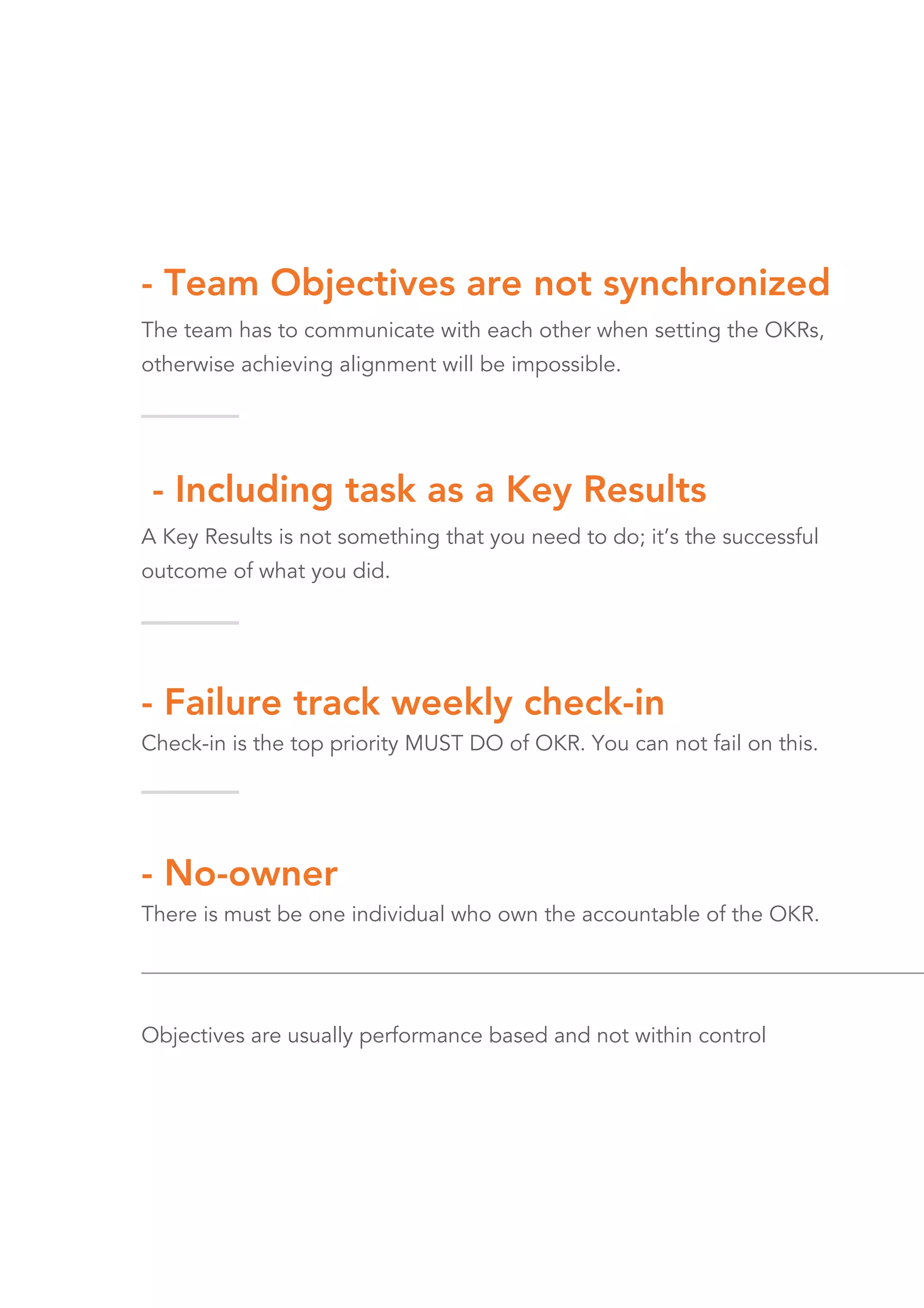 - Including task as a Key Results
A Key Results is not something that you need to do; it’s the successful
outcome of what you did.
- Failure track weekly check-in
Check-in is the top priority MUST DO of OKR. You can not fail on this.
- No-owner
There is must be one individual who own the accountable of the OKR.
Objectives are usually performance based and not within control
- Team Objectives are not synchronized
The team has to communicate with each other when setting the OKRs,
otherwise achieving alignment will be impossible.
 