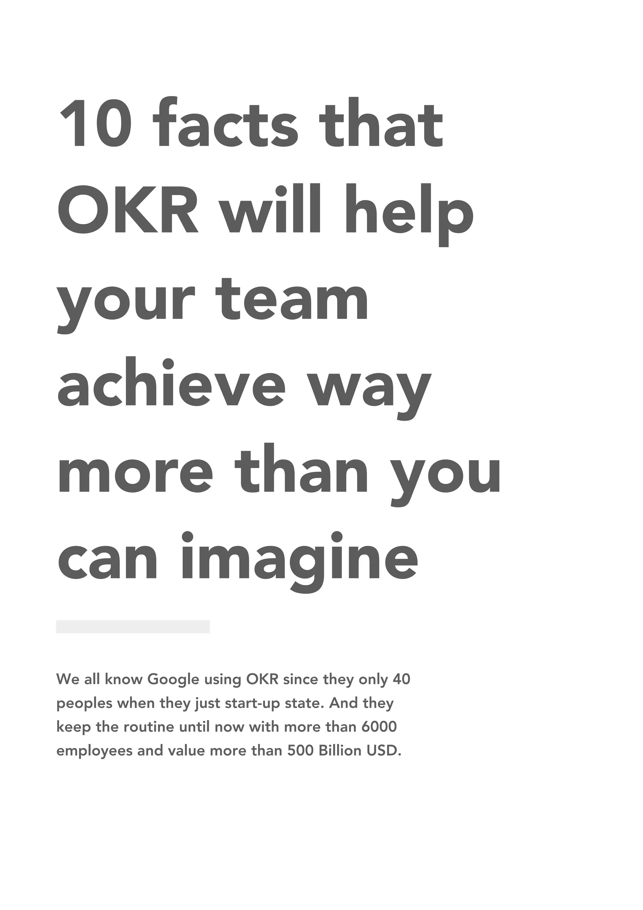 10 facts that
OKR will help
your team
achieve way
more than you
can imagine
We all know Google using OKR since they only 40
peoples when they just start-up state. And they
keep the routine until now with more than 6000
employees and value more than 500 Billion USD.
 
