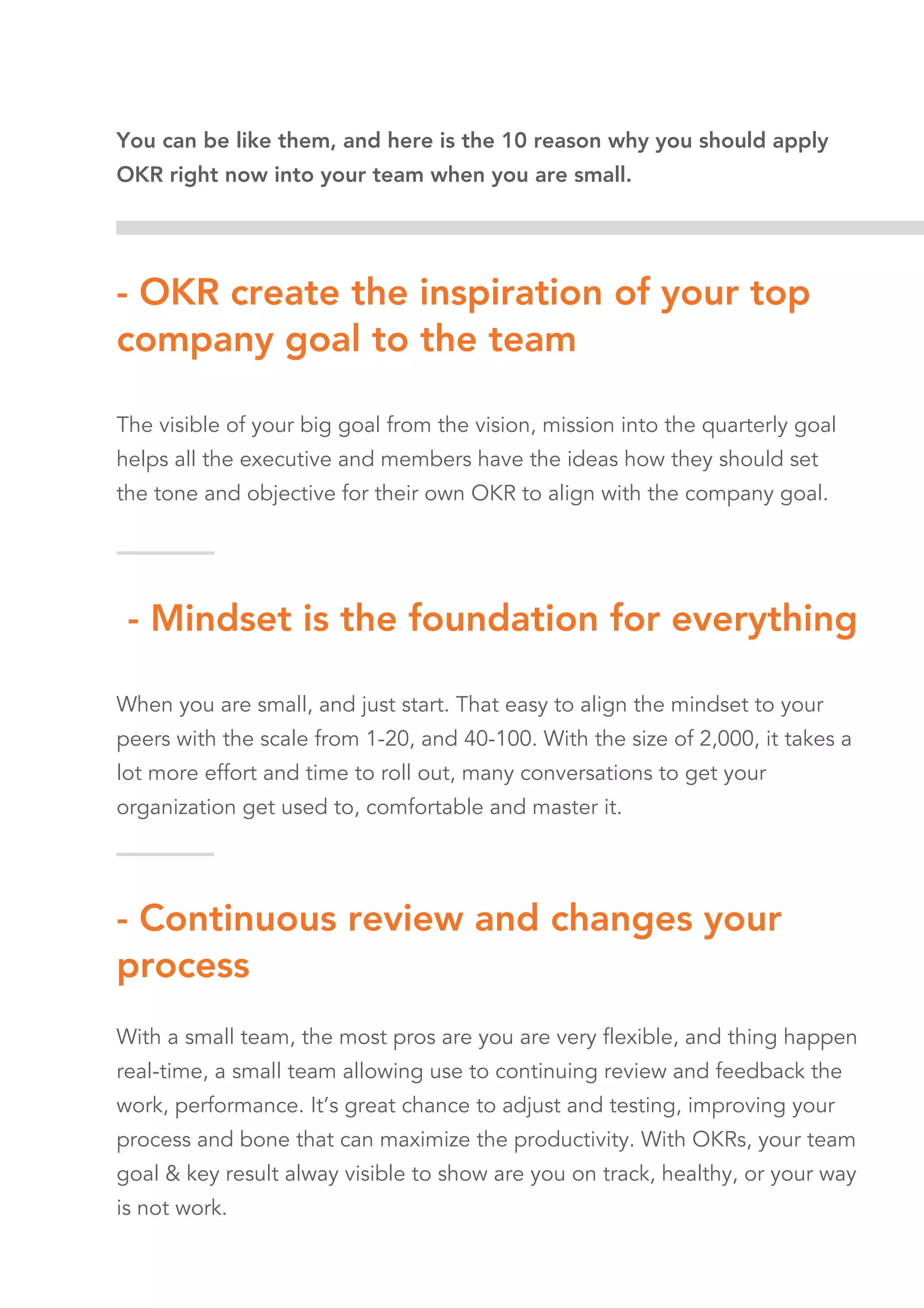 - Mindset is the foundation for everything
When you are small, and just start. That easy to align the mindset to your
peers with the scale from 1-20, and 40-100. With the size of 2,000, it takes a
lot more effort and time to roll out, many conversations to get your
organization get used to, comfortable and master it.
Small all easy to adjust and flexible to adapt than big.
- Continuous review and changes your
process
With a small team, the most pros are you are very flexible, and thing happen
real-time, a small team allowing use to continuing review and feedback the
work, performance. It’s great chance to adjust and testing, improving your
process and bone that can maximize the productivity. With OKRs, your team
goal & key result alway visible to show are you on track, healthy, or your way
is not work.
- OKR create the inspiration of your top
company goal to the team
The visible of your big goal from the vision, mission into the quarterly goal
helps all the executive and members have the ideas how they should set
the tone and objective for their own OKR to align with the company goal.
It creates the connect of the peer to the team and company.
You can be like them, and here is the 10 reason why you should apply
OKR right now into your team when you are small.
 