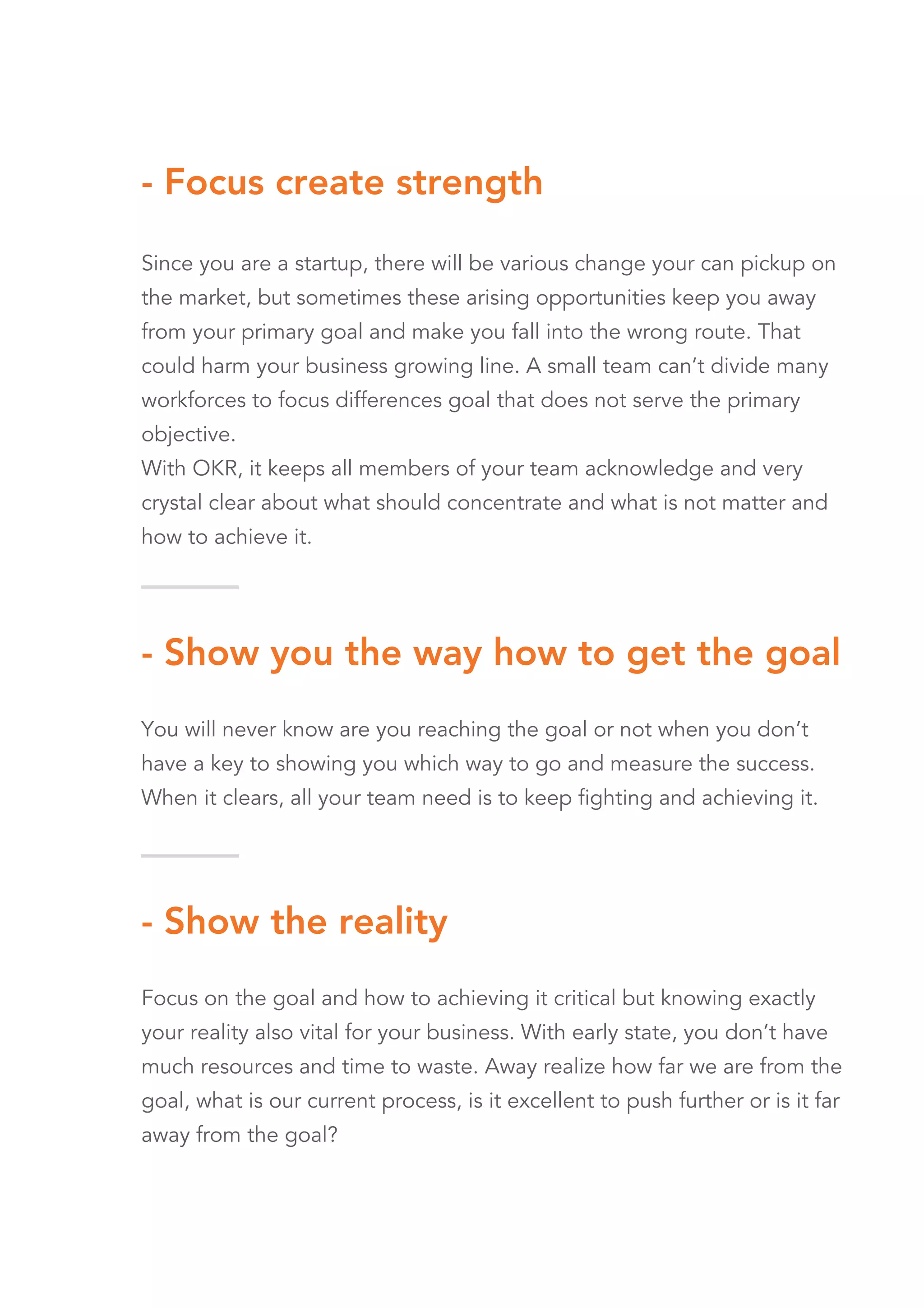 - Show you the way how to get the goal
You will never know are you reaching the goal or not when you don’t
have a key to showing you which way to go and measure the success.
When it clears, all your team need is to keep fighting and achieving it.
- Show the reality
Focus on the goal and how to achieving it critical but knowing exactly
your reality also vital for your business. With early state, you don’t have
much resources and time to waste. Away realize how far we are from the
goal, what is our current process, is it excellent to push further or is it far
away from the goal?
- Focus create strength
Since you are a startup, there will be various change your can pickup on
the market, but sometimes these arising opportunities keep you away
from your primary goal and make you fall into the wrong route. That
could harm your business growing line. A small team can’t divide many
workforces to focus differences goal that does not serve the primary
objective.
With OKR, it keeps all members of your team acknowledge and very
crystal clear about what should concentrate and what is not matter and
how to achieve it.
 