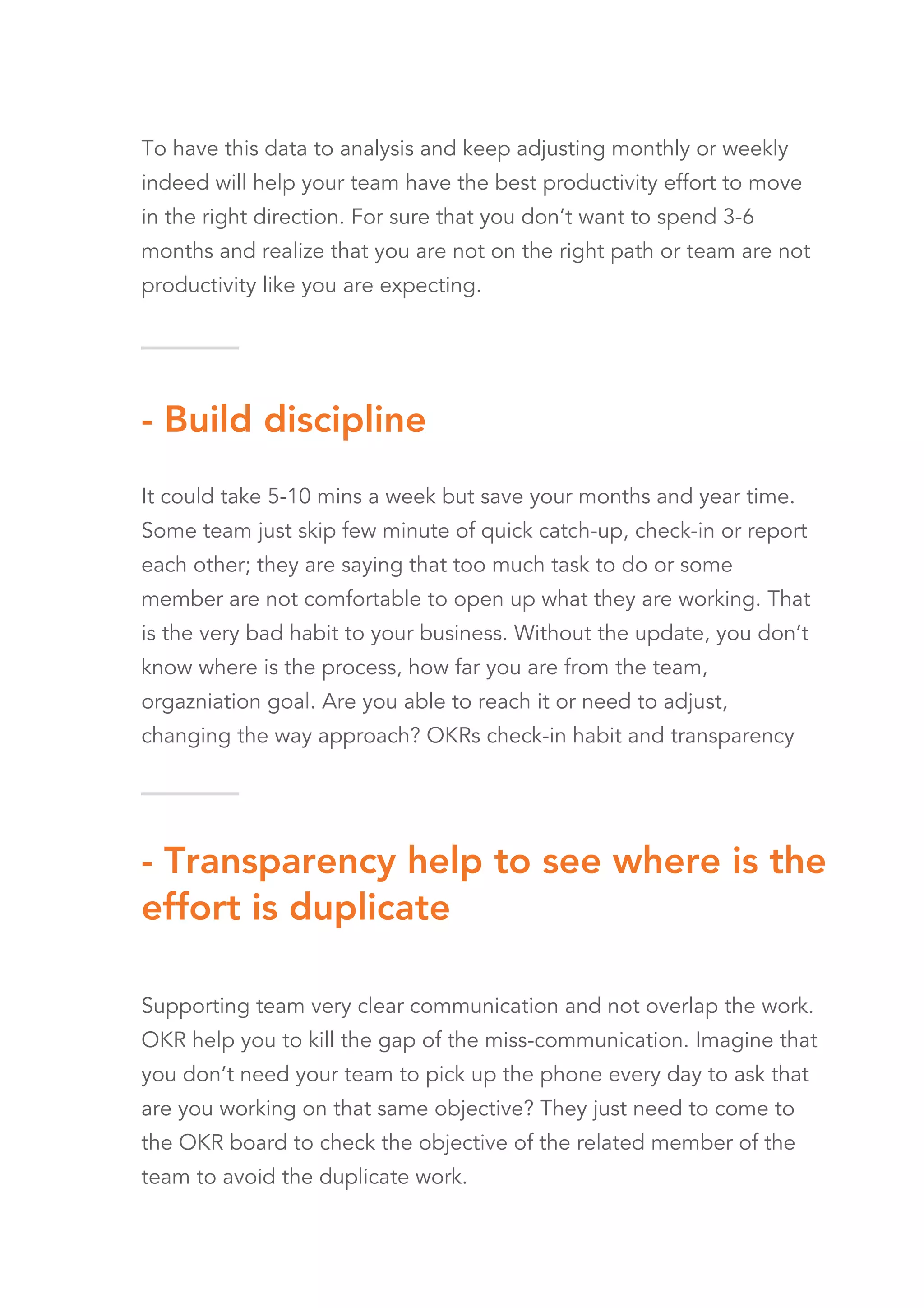 - Transparency help to see where is the
effort is duplicate
Supporting team very clear communication and not overlap the work.
OKR help you to kill the gap of the miss-communication. Imagine that
you don’t need your team to pick up the phone every day to ask that
are you working on that same objective? They just need to come to
the OKR board to check the objective of the related member of the
team to avoid the duplicate work.
- Build discipline
It could take 5-10 mins a week but save your months and year time.
Some team just skip few minute of quick catch-up, check-in or report
each other; they are saying that too much task to do or some
member are not comfortable to open up what they are working. That
is the very bad habit to your business. Without the update, you don’t
know where is the process, how far you are from the team,
orgazniation goal. Are you able to reach it or need to adjust,
changing the way approach? OKRs check-in habit and transparency
help you to highlight all the process. Give you the precise summary
for your next move
To have this data to analysis and keep adjusting monthly or weekly
indeed will help your team have the best productivity effort to move
in the right direction. For sure that you don’t want to spend 3-6
months and realize that you are not on the right path or team are not
productivity like you are expecting.
 