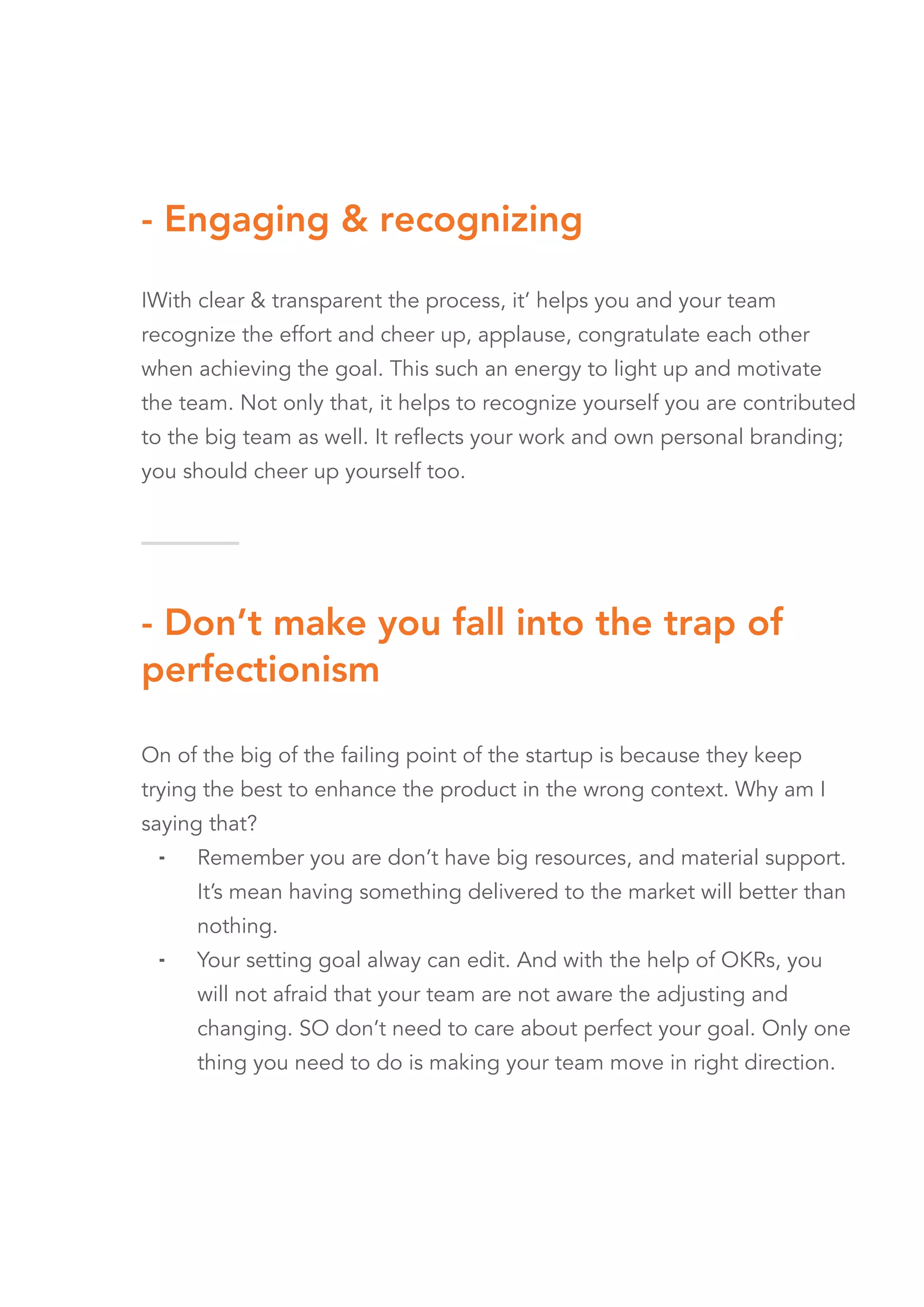 - Engaging & recognizing
IWith clear & transparent the process, it’ helps you and your team
recognize the effort and cheer up, applause, congratulate each other
when achieving the goal. This such an energy to light up and motivate
the team. Not only that, it helps to recognize yourself you are contributed
to the big team as well. It reflects your work and own personal branding;
you should cheer up yourself too.
- Don’t make you fall into the trap of
perfectionism
On of the big of the failing point of the startup is because they keep
trying the best to enhance the product in the wrong context. Why am I
saying that?
⁃ Remember you are don’t have big resources, and material support.
It’s mean having something delivered to the market will better than
nothing.
⁃ Your setting goal alway can edit. And with the help of OKRs, you
will not afraid that your team are not aware the adjusting and
changing. SO don’t need to care about perfect your goal. Only one
thing you need to do is making your team move in right direction.
 