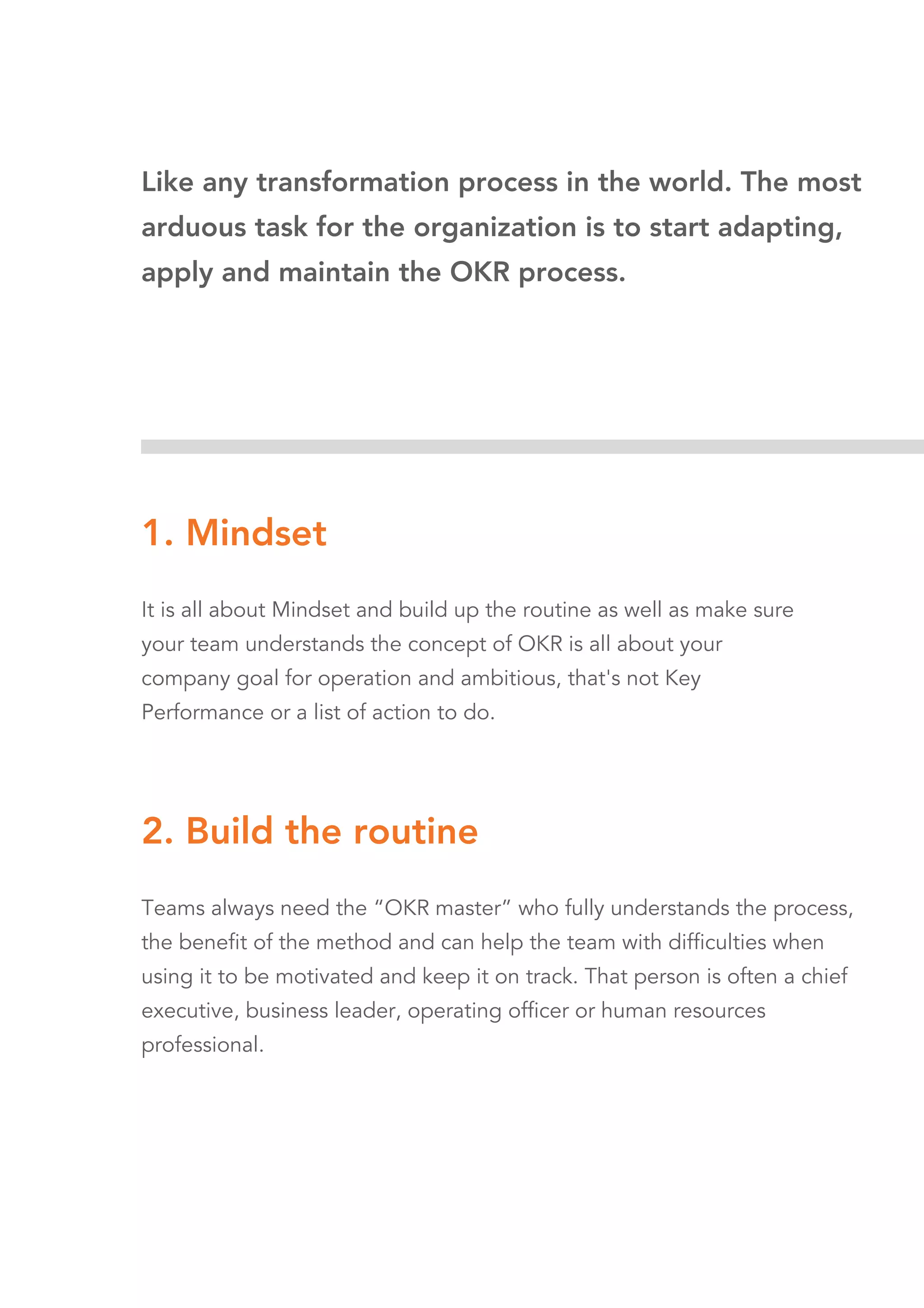 Like any transformation process in the world. The most
arduous task for the organization is to start adapting,
apply and maintain the OKR process.
1. Mindset
It is all about Mindset and build up the routine as well as make sure
your team understands the concept of OKR is all about your
company goal for operation and ambitious, that's not Key
Performance or a list of action to do.
2. Build the routine
Teams always need the “OKR master” who fully understands the process,
the benefit of the method and can help the team with difficulties when
using it to be motivated and keep it on track. That person is often a chief
executive, business leader, operating officer or human resources
professional.
 