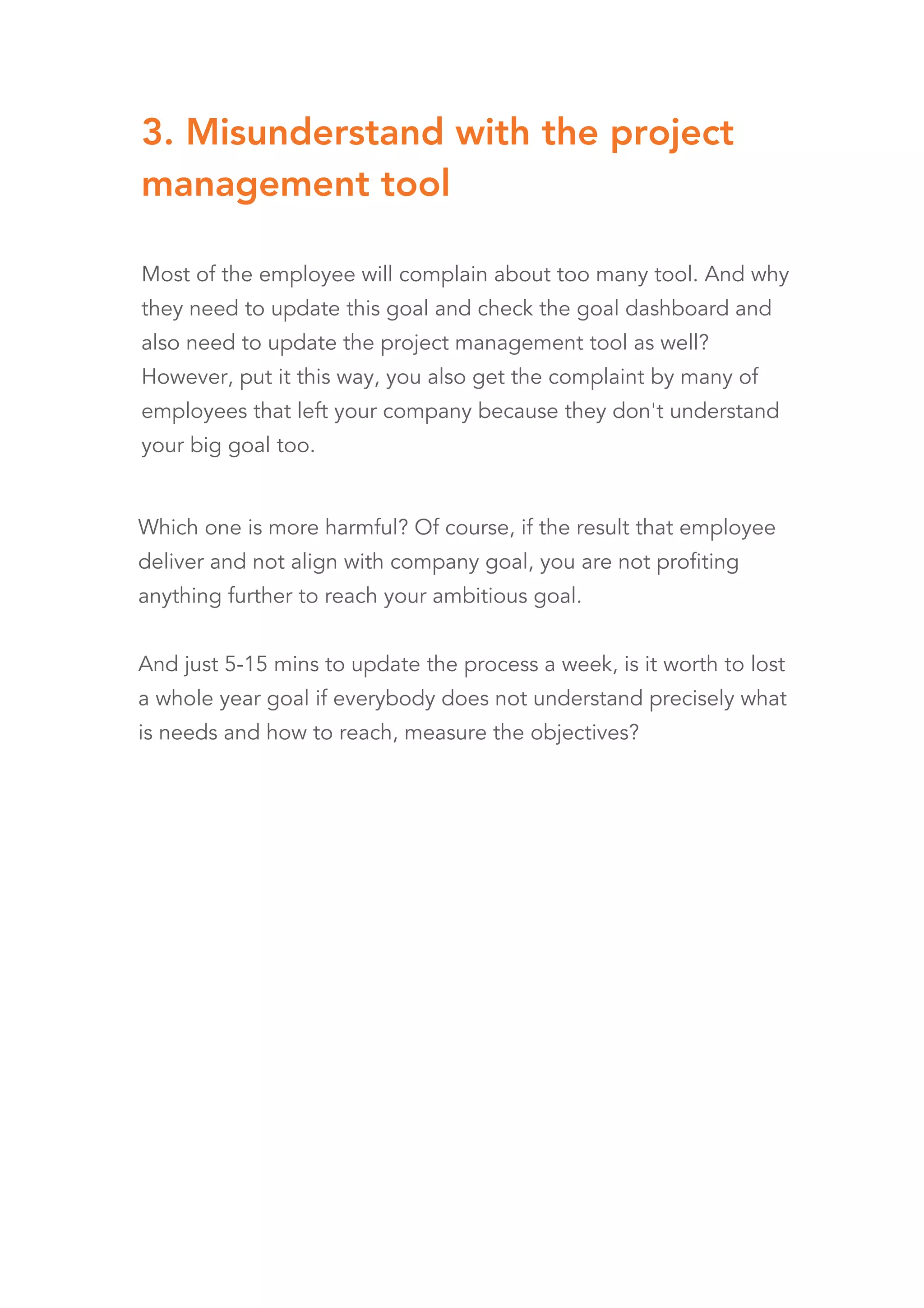 3. Misunderstand with the project
management tool
Most of the employee will complain about too many tool. And why
they need to update this goal and check the goal dashboard and
also need to update the project management tool as well?
However, put it this way, you also get the complaint by many of
employees that left your company because they don't understand
your big goal too.
Which one is more harmful? Of course, if the result that employee
deliver and not align with company goal, you are not profiting
anything further to reach your ambitious goal.
And just 5-15 mins to update the process a week, is it worth to lost
a whole year goal if everybody does not understand precisely what
is needs and how to reach, measure the objectives?
 