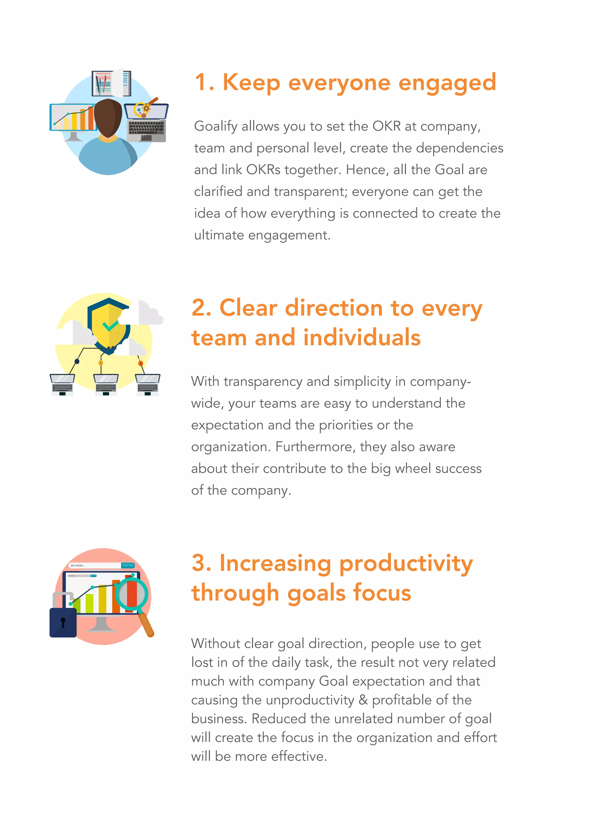 Goalify allows you to set the OKR at company,
team and personal level, create the dependencies
and link OKRs together. Hence, all the Goal are
clarified and transparent; everyone can get the
idea of how everything is connected to create the
ultimate engagement.
With transparency and simplicity in company-
wide, your teams are easy to understand the
expectation and the priorities or the
organization. Furthermore, they also aware
about their contribute to the big wheel success
of the company.
1. Keep everyone engaged
2. Clear direction to every
team and individuals
Without clear goal direction, people use to get
lost in of the daily task, the result not very related
much with company Goal expectation and that
causing the unproductivity & profitable of the
business. Reduced the unrelated number of goal
will create the focus in the organization and effort
will be more effective.
3. Increasing productivity
through goals focus
 