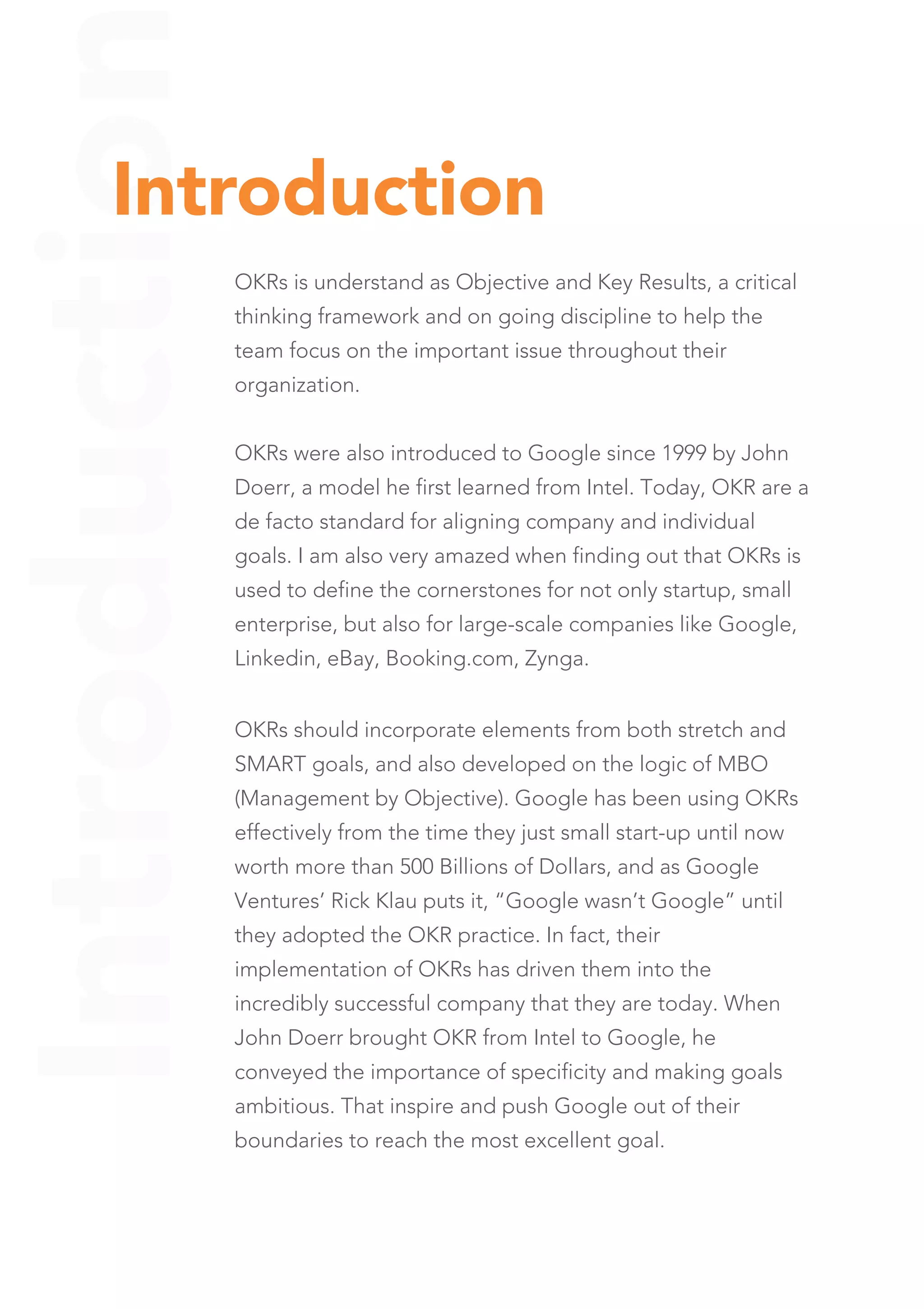 Introduction
OKRs is understand as Objective and Key Results, a critical
thinking framework and on going discipline to help the
team focus on the important issue throughout their
organization.
OKRs were also introduced to Google since 1999 by John
Doerr, a model he first learned from Intel. Today, OKR are a
de facto standard for aligning company and individual
goals. I am also very amazed when finding out that OKRs is
used to define the cornerstones for not only startup, small
enterprise, but also for large-scale companies like Google,
Linkedin, eBay, Booking.com, Zynga.
Introduction
OKRs should incorporate elements from both stretch and
SMART goals, and also developed on the logic of MBO
(Management by Objective). Google has been using OKRs
effectively from the time they just small start-up until now
worth more than 500 Billions of Dollars, and as Google
Ventures’ Rick Klau puts it, “Google wasn’t Google” until
they adopted the OKR practice. In fact, their
implementation of OKRs has driven them into the
incredibly successful company that they are today. When
John Doerr brought OKR from Intel to Google, he
conveyed the importance of specificity and making goals
ambitious. That inspire and push Google out of their
boundaries to reach the most excellent goal.
 