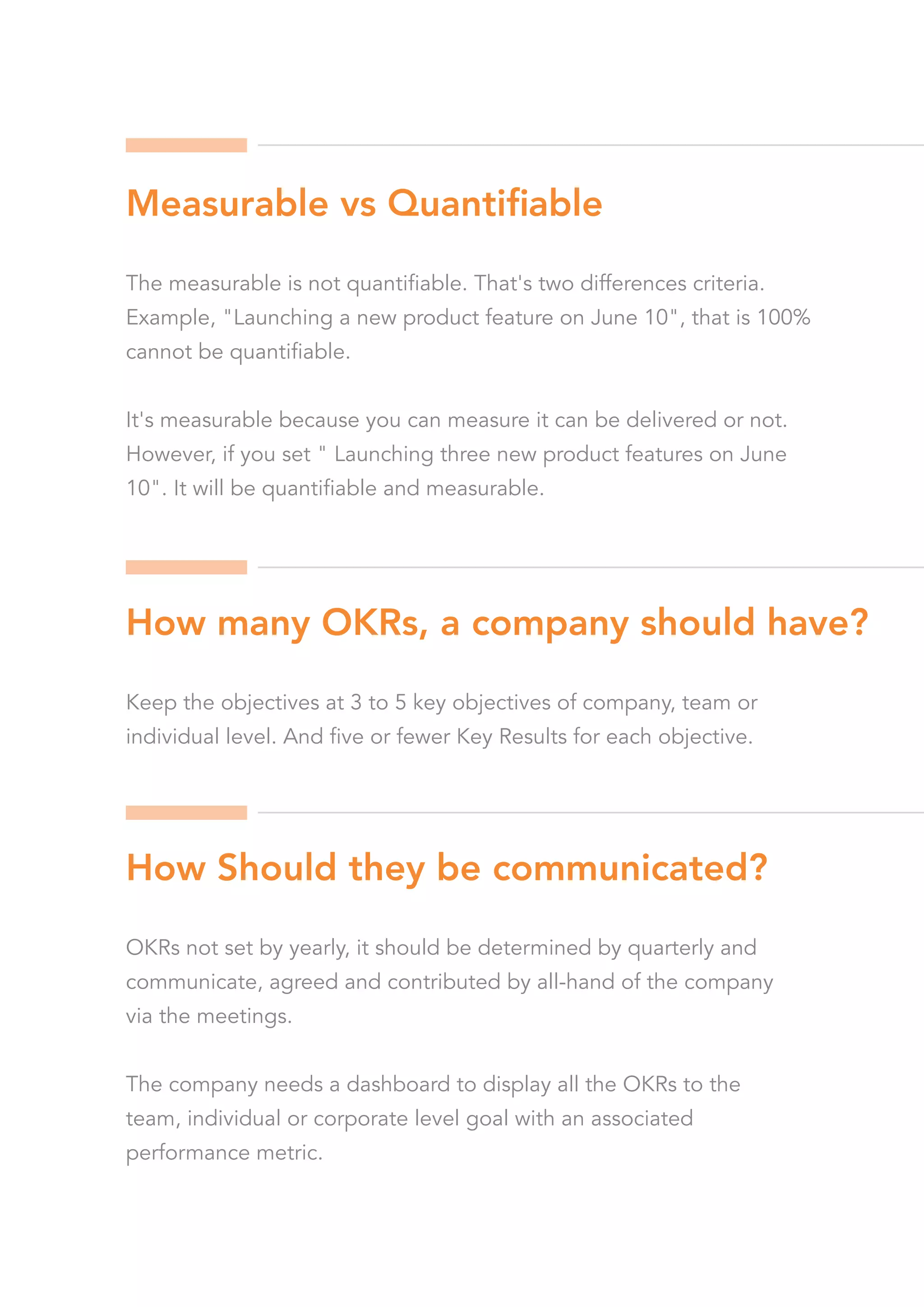 The measurable is not quantifiable. That's two differences criteria.
Example, "Launching a new product feature on June 10", that is 100%
cannot be quantifiable.
It's measurable because you can measure it can be delivered or not.
However, if you set " Launching three new product features on June
10". It will be quantifiable and measurable.
Keep the objectives at 3 to 5 key objectives of company, team or
individual level. And five or fewer Key Results for each objective.
OKRs not set by yearly, it should be determined by quarterly and
communicate, agreed and contributed by all-hand of the company
via the meetings.
The company needs a dashboard to display all the OKRs to the
team, individual or corporate level goal with an associated
performance metric.
Measurable vs Quantiﬁable
How many OKRs, a company should have?
How Should they be communicated?
 