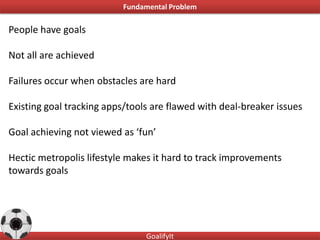 Fundamental Problem

People have goals

Not all are achieved

Failures occur when obstacles are hard

Existing goal tracking apps/tools are flawed with deal-breaker issues

Goal achieving not viewed as ‘fun’

Hectic metropolis lifestyle makes it hard to track improvements
towards goals




                                GoalifyIt
 