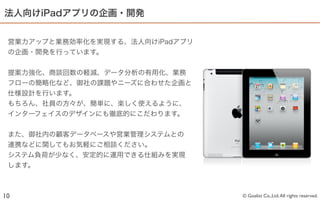 法人向けiPadアプリの企画・開発


 営業力アップと業務効率化を実現する、法人向けiPadアプリ
 の企画・開発を行っています。


 提案力強化、商談回数の軽減、データ分析の有用化、業務
 フローの簡略化など、御社の課題やニーズに合わせた企画と
 仕様設計を行います。
 もちろん、社員の方々が、簡単に、楽しく使えるように、
 インターフェイスのデザインにも徹底的にこだわります。


 また、御社内の顧客データベースや営業管理システムとの
 連携などに関してもお気軽にご相談ください。
 システム負荷が少なく、安定的に運用できる仕組みを実現
 します。



10                               © Goalist Co.,Ltd. All rights reserved.
 