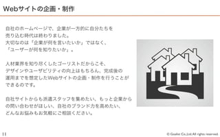 Webサイトの企画・制作


 自社のホームページで、企業が一方的に自分たちを
 売り込む時代は終わりました。
 大切なのは「企業が何を言いたいか」ではなく、
 「ユーザーが何を知りたいか」。


 人材業界を知り尽くしたゴーリストだからこそ、
 デザインやユーザビリティの向上はもちろん、完成後の
 運用までを想定したWebサイトの企画・制作を行うことが
 できるのです。


 自社サイトからも派遣スタッフを集めたい、もっと企業から
 の問い合わせがほしい、自社のブランド力を高めたい、
 どんなお悩みもお気軽にご相談ください。



11                             © Goalist Co.,Ltd. All rights reserved.
 