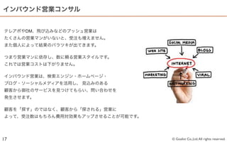 インバウンド営業コンサル


テレアポやDM、飛び込みなどのプッシュ営業は
たくさんの営業マンがいないと、受注も増えません。
また個人によって結果のバラツキが出てきます。

つまり営業マンに依存し、数に頼る営業スタイルです。
これでは営業コストは下がりません。

インバウンド営業は、検索エンジン・ホームページ・
ブログ・ソーシャルメディアを活用し、 見込みのある
顧客から御社のサービスを見つけてもらい、問い合わせを
発生させます。

顧客を「探す」のではなく、顧客から「探される」営業に
よって、受注数はもちろん費用対効果もアップさせることが可能です。




17                                 © Goalist Co.,Ltd. All rights reserved.
 